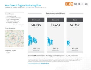 Your Search Engine Marketing Plan
Erin Hahn Law - General Search 2.17.21 | Shan McConnell · Estimate ID# 185378
Search Category
• Alimony Attorneys
• Assault & Battery Attorneys
• Child Custody Attorneys
• Child Support Attorneys
• Civil Union Attorneys
Continued on the following pages
Target Geography
Geographic Targets
• 53703
Recommended Plans
Dominant
$8,695
per month
130-390
estimated click range*
Standard
$5,434
per month
80-250
estimated click range*
Basic
$2,717
per month
40-130
estimated click range*
Estimated Maximum Click Inventory: 160-490 approx. $10,870 per month.
* This is an estimate, not a guarantee of performance. Actual number of clicks delivered may be substantially lower or higher than the
estimate provided. Many factors determine the actual number of clicks delivered, including factors not under the campaign's control.
These include but are not limited to: available ad inventory, competition for ad inventory, changes in search engine criteria for
displaying ads, seasonality, media trends, current events, and marketing campaigns by major brands.
This estimate expires on March 19, 2021
 