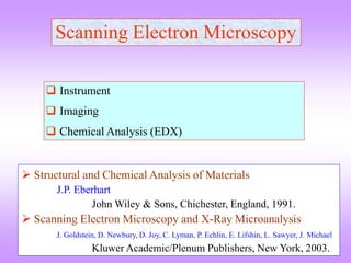 Scanning Electron Microscopy
 Instrument
 Imaging
 Chemical Analysis (EDX)
 Structural and Chemical Analysis of Materials
J.P. Eberhart
John Wiley & Sons, Chichester, England, 1991.
 Scanning Electron Microscopy and X-Ray Microanalysis
J. Goldstein, D. Newbury, D. Joy, C. Lyman, P. Echlin, E. Lifshin, L. Sawyer, J. Michael
Kluwer Academic/Plenum Publishers, New York, 2003.
 
