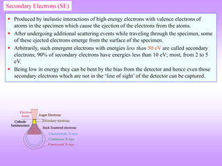  Produced by inelastic interactions of high energy electrons with valence electrons of
atoms in the specimen which cause the ejection of the electrons from the atoms.
 After undergoing additional scattering events while traveling through the specimen, some
of these ejected electrons emerge from the surface of the specimen.
 Arbitrarily, such emergent electrons with energies less than 50 eV are called secondary
electrons; 90% of secondary electrons have energies less than 10 eV; most, from 2 to 5
eV.
 Being low in energy they can be bent by the bias from the detector and hence even those
secondary electrons which are not in the ‘line of sight’ of the detector can be captured.
Secondary Electrons (SE)
 