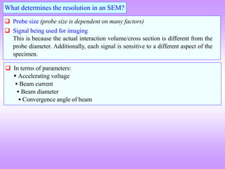  Probe size (probe size is dependent on many factors)
 Signal being used for imaging
This is because the actual interaction volume/cross section is different from the
probe diameter. Additionally, each signal is sensitive to a different aspect of the
specimen.
What determines the resolution in an SEM?
 In terms of parameters:
 Accelerating voltage
 Beam current
 Beam diameter
 Convergence angle of beam
 