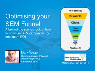 @markvozzo
Optimising your
SEM Funnel
A behind the scenes look at how
to optimise SEM campaigns for
maximum ROI.
Mark Vozzo
Senior Manager, Inbound
Marketing (APAC)
Salesforce.com
Meeting Date: 23rd July 2014
 