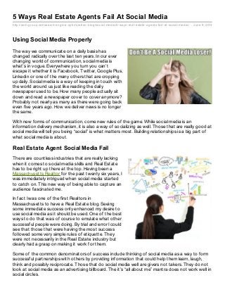 http://sem-group.net/search-engine-optimization-blog/social-media/5-ways-real-estate-agents-fail-at-social-media/ June 9, 2013
5 Ways Real Estate Agents Fail At Social Media
Using Social Media Properly
The way we communicate on a daily basis has
changed radically over the last ten years. In our ever
changing world of communication, social media is
what’s in vogue. Everywhere you turn you can’t
escape it whether it is Facebook, Twitter, Google Plus,
Linkedin or one of the many others that are cropping
up daily. Social media is a way of keeping in touch with
the world around us just like reading the daily
newspaper used to be. How many people actually sit
down and read a newspaper cover to cover anymore?
Probably not nearly as many as there were going back
even five years ago. How we deliver news is no longer
the same.
With new forms of communication, come new rules of the game. While social media is an
information delivery mechanism, it is also a way of socializing as well. Those that are really good at
social media will tell you being “social” is what matters most. Building relationships is a big part of
what social media is about.
Real Estate Agent Social Media Fail
There are countless industries that are really lacking
when it comes to social media skills and Real Estate
has to be right up there at the top. Having been a
Massachusetts Realtor for the past twenty six years, I
was immediately intrigued when social media started
to catch on. This new way of being able to capture an
audience fascinated me.
In fact I was one of the first Realtors in
Massachusetts to have a Real Estate blog. Seeing
some immediate success only enhanced my desire to
use social media as it should be used. One of the best
ways to do that was of course to emulate what other
successful people were doing. By trial and error I could
see that those that were having the most success
followed some very simple rules of etiquette. They
were not necessarily in the Real Estate industry but
clearly had a grasp on making it work for them.
Some of the common denominators of success include thinking of social media as a way to form
successful partnerships with others by providing information that could help them learn, laugh,
think and possibly reciprocate. Those that do social media well are givers not takers. They do not
look at social media as an advertising billboard. The it’s “all about me” mantra does not work well in
social circles.
 