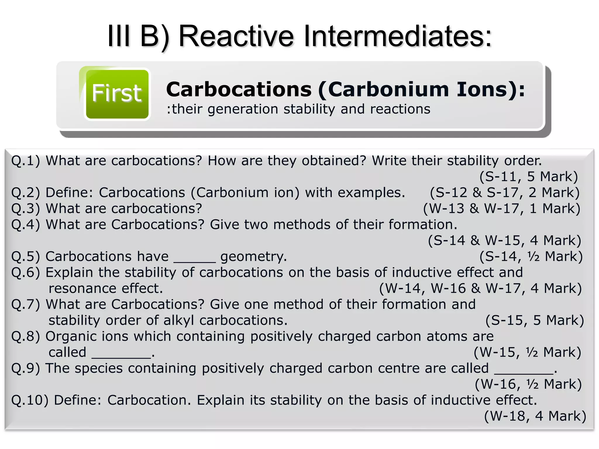 III B) Reactive Intermediates:
First Carbocations (Carbonium Ions):
:their generation stability and reactions
Q.1) What are carbocations? How are they obtained? Write their stability order.
(S-11, 5 Mark)
Q.2) Define: Carbocations (Carbonium ion) with examples. (S-12 & S-17, 2 Mark)
Q.3) What are carbocations? (W-13 & W-17, 1 Mark)
Q.4) What are Carbocations? Give two methods of their formation.
(S-14 & W-15, 4 Mark)
Q.5) Carbocations have _____ geometry. (S-14, ½ Mark)
Q.6) Explain the stability of carbocations on the basis of inductive effect and
resonance effect. (W-14, W-16 & W-17, 4 Mark)
Q.7) What are Carbocations? Give one method of their formation and
stability order of alkyl carbocations. (S-15, 5 Mark)
Q.8) Organic ions which containing positively charged carbon atoms are
called _______. (W-15, ½ Mark)
Q.9) The species containing positively charged carbon centre are called _______.
(W-16, ½ Mark)
Q.10) Define: Carbocation. Explain its stability on the basis of inductive effect.
(W-18, 4 Mark)
 