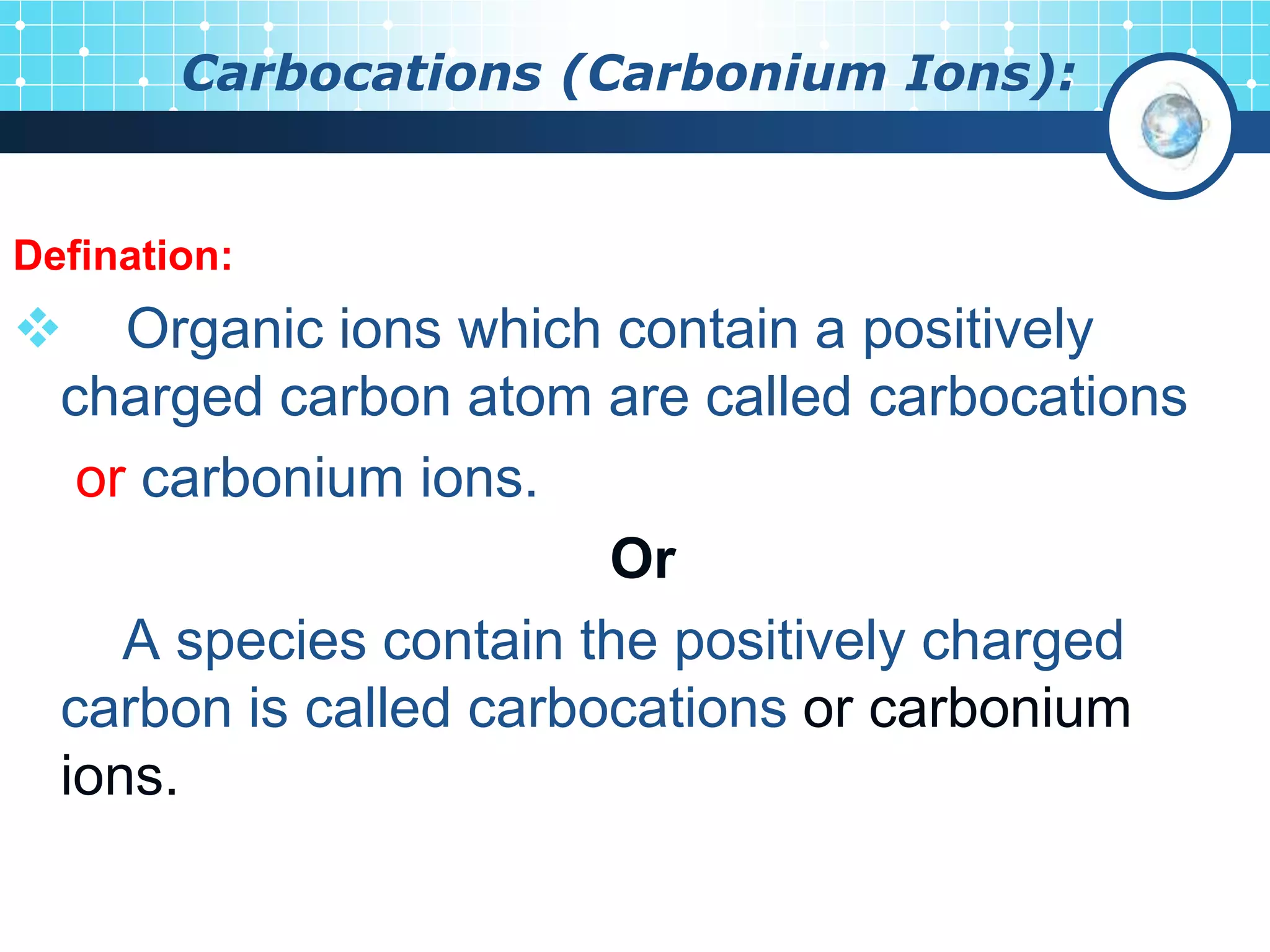 Carbocations (Carbonium Ions):
Defination:
 Organic ions which contain a positively
charged carbon atom are called carbocations
or carbonium ions.
Or
A species contain the positively charged
carbon is called carbocations or carbonium
ions.
 
