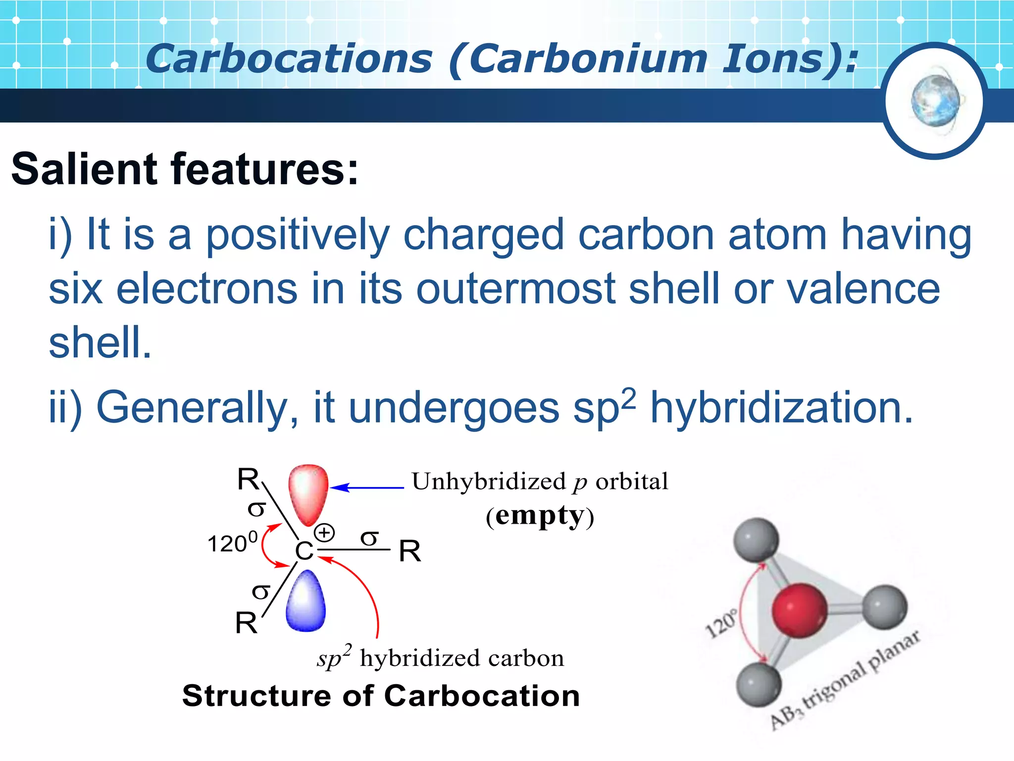 Carbocations (Carbonium Ions):
Salient features:
i) It is a positively charged carbon atom having
six electrons in its outermost shell or valence
shell.
ii) Generally, it undergoes sp2 hybridization.
 