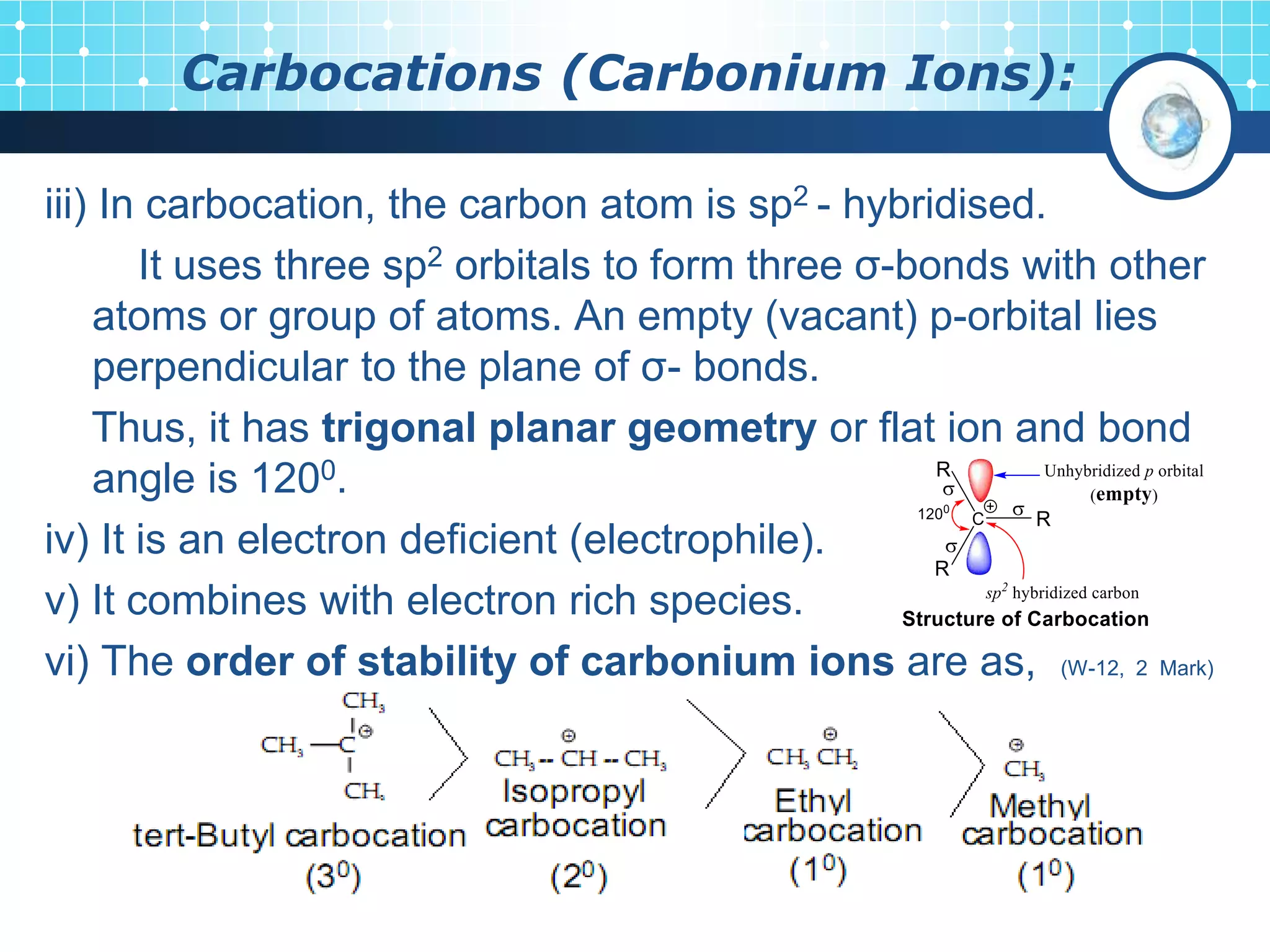 Carbocations (Carbonium Ions):
iii) In carbocation, the carbon atom is sp2 - hybridised.
It uses three sp2 orbitals to form three σ-bonds with other
atoms or group of atoms. An empty (vacant) p-orbital lies
perpendicular to the plane of σ- bonds.
Thus, it has trigonal planar geometry or flat ion and bond
angle is 1200.
iv) It is an electron deficient (electrophile).
v) It combines with electron rich species.
vi) The order of stability of carbonium ions are as, (W-12, 2 Mark)
 