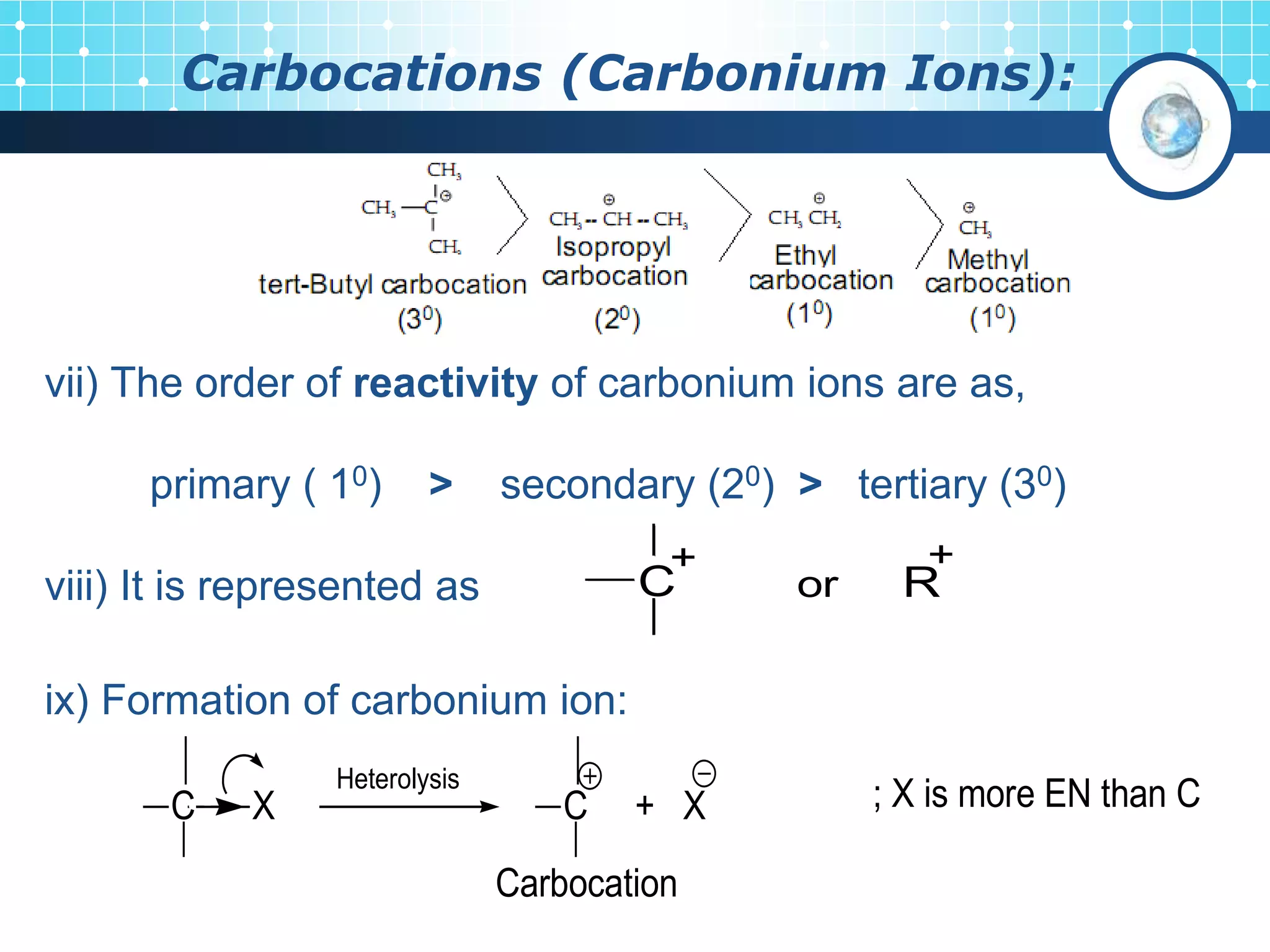 Carbocations (Carbonium Ions):
vii) The order of reactivity of carbonium ions are as,
primary ( 10) > secondary (20) > tertiary (30)
viii) It is represented as
ix) Formation of carbonium ion:
C
+
or R
+
Heterolysis
C X C + X
Carbocation
; X is more EN than C
 