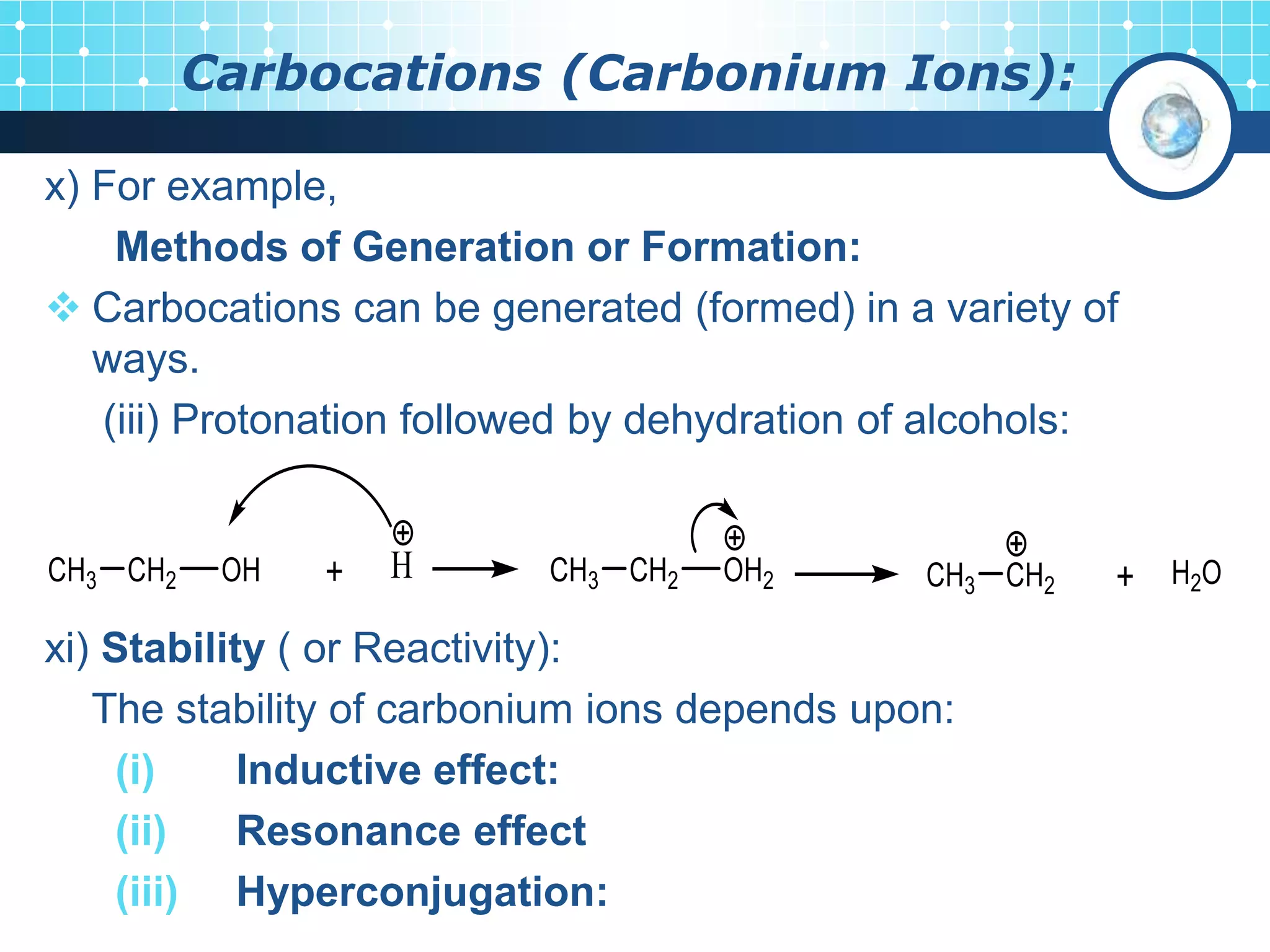 Carbocations (Carbonium Ions):
x) For example,
Methods of Generation or Formation:
 Carbocations can be generated (formed) in a variety of
ways.
(iii) Protonation followed by dehydration of alcohols:
xi) Stability ( or Reactivity):
The stability of carbonium ions depends upon:
(i) Inductive effect:
(ii) Resonance effect
(iii) Hyperconjugation:
 