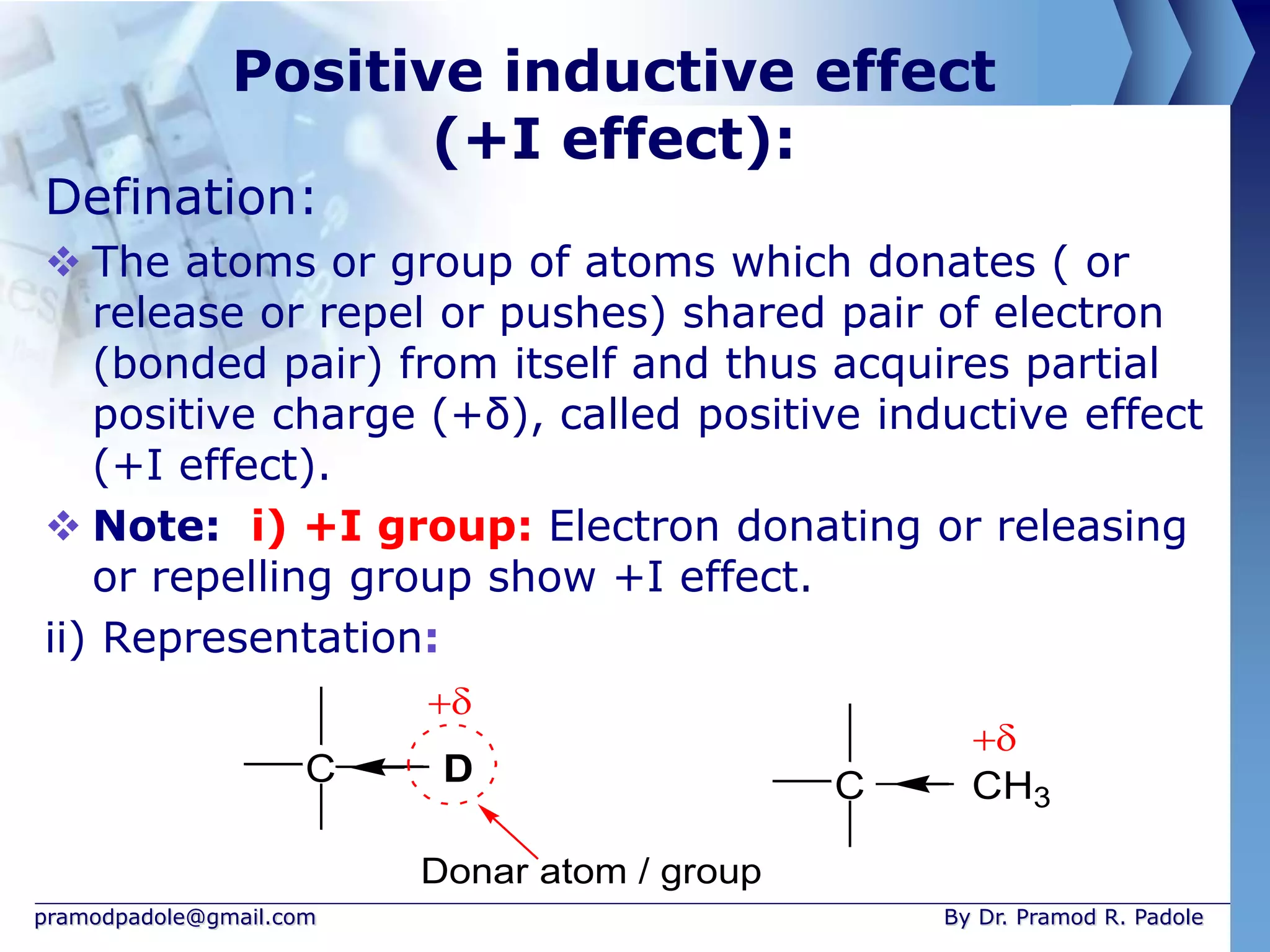 pramodpadole@gmail.com By Dr. Pramod R. Padole
Positive inductive effect
(+I effect):
Defination:
 The atoms or group of atoms which donates ( or
release or repel or pushes) shared pair of electron
(bonded pair) from itself and thus acquires partial
positive charge (+δ), called positive inductive effect
(+I effect).
 Note: i) +I group: Electron donating or releasing
or repelling group show +I effect.
ii) Representation:
C CH3
C D
Donar atom / group


 