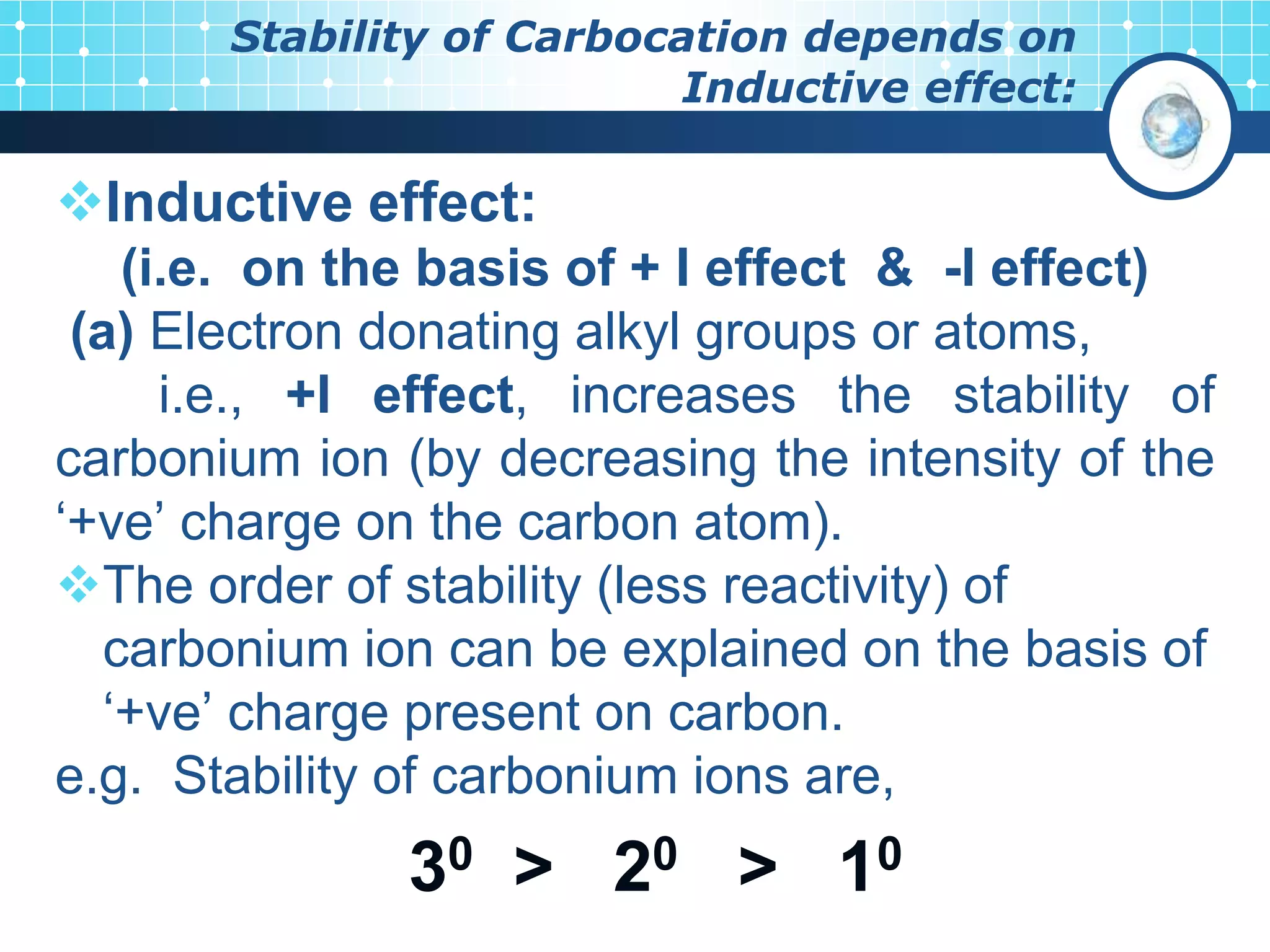 Stability of Carbocation depends on
Inductive effect:
Inductive effect:
(i.e. on the basis of + I effect & -I effect)
(a) Electron donating alkyl groups or atoms,
i.e., +I effect, increases the stability of
carbonium ion (by decreasing the intensity of the
‘+ve’ charge on the carbon atom).
The order of stability (less reactivity) of
carbonium ion can be explained on the basis of
‘+ve’ charge present on carbon.
e.g. Stability of carbonium ions are,
30 > 20 > 10
 