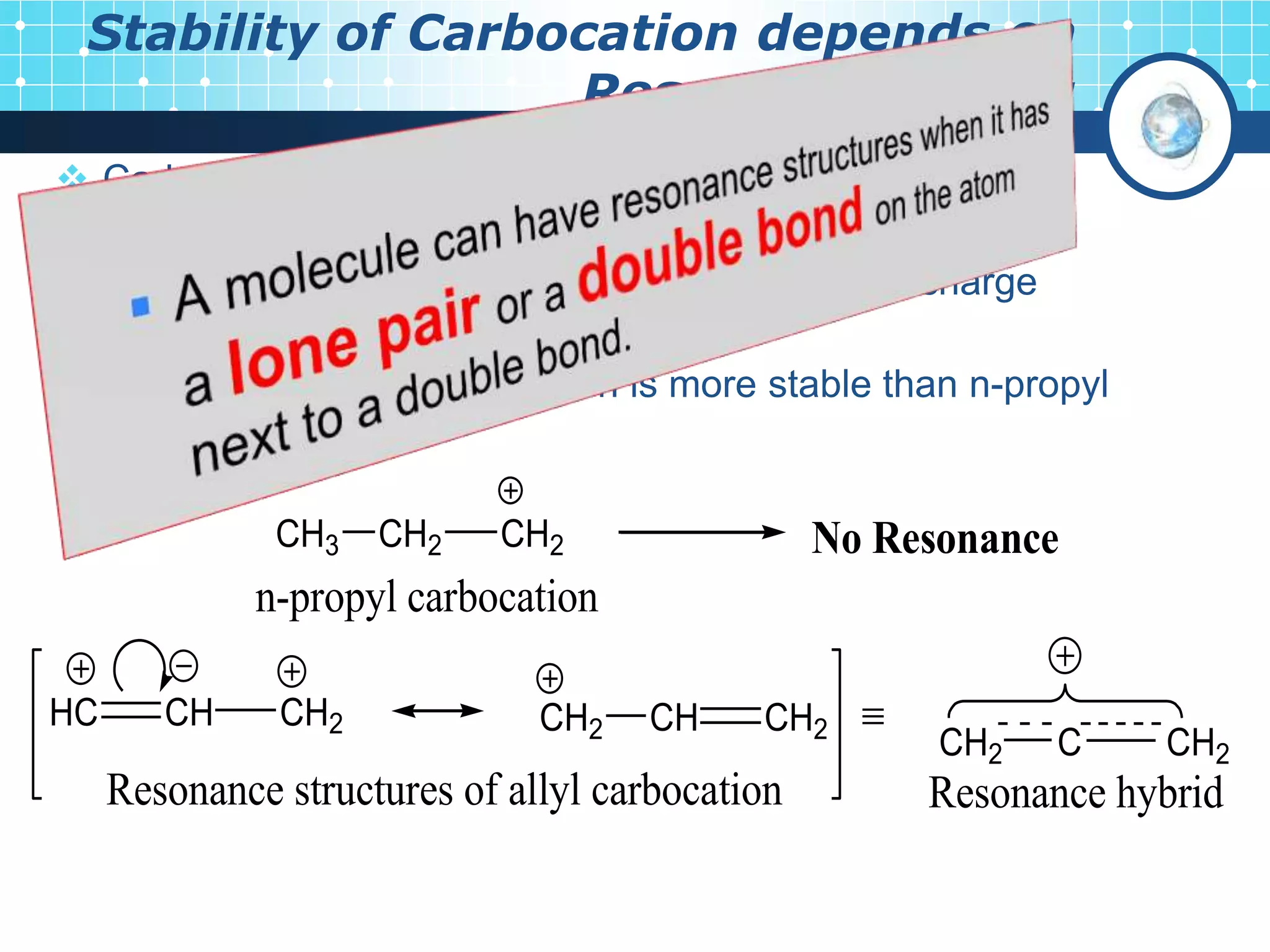 Stability of Carbocation depends on
Resonance effect:
 Carbocations involving resonance are more stable than
those which do not involve resonance.
The resonance delocalisation of positive charge
increases the stability of carbocation.
 For example, allyl carbocation is more stable than n-propyl
carbocation.
HC CH CH2 CH2 CH CH2 
CH2 C CH2
Resonance structures of allyl carbocation Resonance hybrid
CH3 CH2 CH2
n-propyl carbocation
No Resonance
 