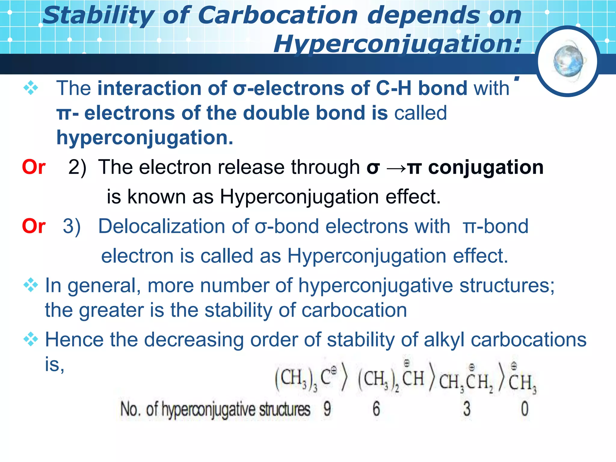 Stability of Carbocation depends on
Hyperconjugation:
:
 The interaction of σ-electrons of C-H bond with
π- electrons of the double bond is called
hyperconjugation.
Or 2) The electron release through σ →π conjugation
is known as Hyperconjugation effect.
Or 3) Delocalization of σ-bond electrons with π-bond
electron is called as Hyperconjugation effect.
 In general, more number of hyperconjugative structures;
the greater is the stability of carbocation
 Hence the decreasing order of stability of alkyl carbocations
is,
 