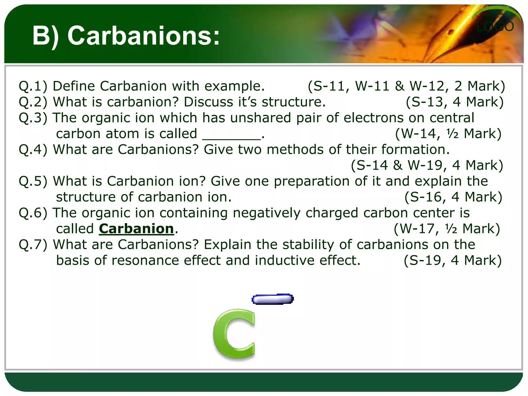 LOGO
B) Carbanions:
Q.1) Define Carbanion with example. (S-11, W-11 & W-12, 2 Mark)
Q.2) What is carbanion? Discuss it’s structure. (S-13, 4 Mark)
Q.3) The organic ion which has unshared pair of electrons on central
carbon atom is called _______. (W-14, ½ Mark)
Q.4) What are Carbanions? Give two methods of their formation.
(S-14 & W-19, 4 Mark)
Q.5) What is Carbanion ion? Give one preparation of it and explain the
structure of carbanion ion. (S-16, 4 Mark)
Q.6) The organic ion containing negatively charged carbon center is
called Carbanion. (W-17, ½ Mark)
Q.7) What are Carbanions? Explain the stability of carbanions on the
basis of resonance effect and inductive effect. (S-19, 4 Mark)
 
