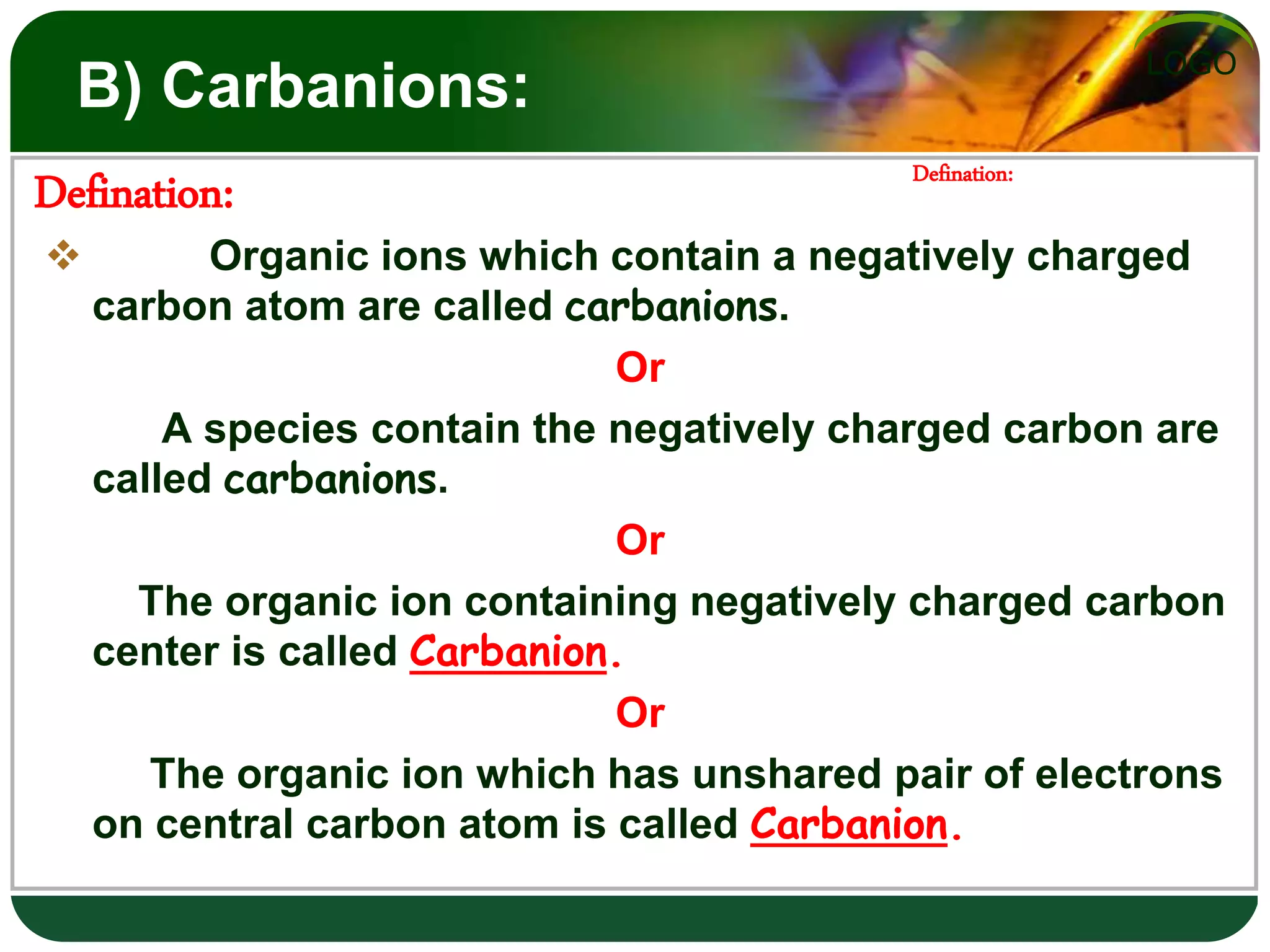 LOGO
B) Carbanions:
 Organic ions which contain a negatively charged
carbon atom are called carbanions.
Or
A species contain the negatively charged carbon are
called carbanions.
Or
The organic ion containing negatively charged carbon
center is called Carbanion.
Or
The organic ion which has unshared pair of electrons
on central carbon atom is called Carbanion.
Defination:
Defination:
 
