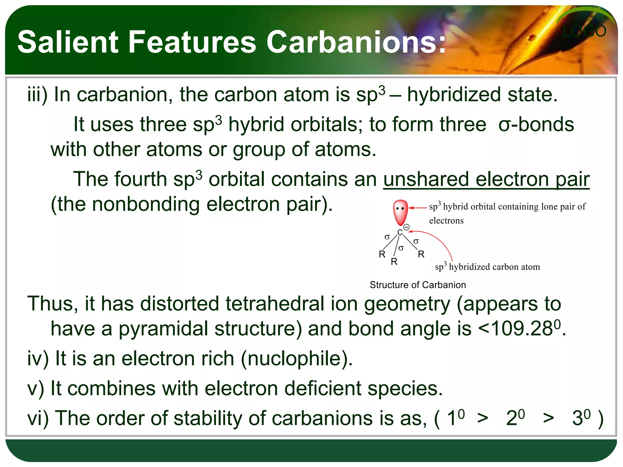 LOGO
Salient Features Carbanions:
iii) In carbanion, the carbon atom is sp3 – hybridized state.
It uses three sp3 hybrid orbitals; to form three σ-bonds
with other atoms or group of atoms.
The fourth sp3 orbital contains an unshared electron pair
(the nonbonding electron pair).
Thus, it has distorted tetrahedral ion geometry (appears to
have a pyramidal structure) and bond angle is <109.280.
iv) It is an electron rich (nuclophile).
v) It combines with electron deficient species.
vi) The order of stability of carbanions is as, ( 10 > 20 > 30 )
 