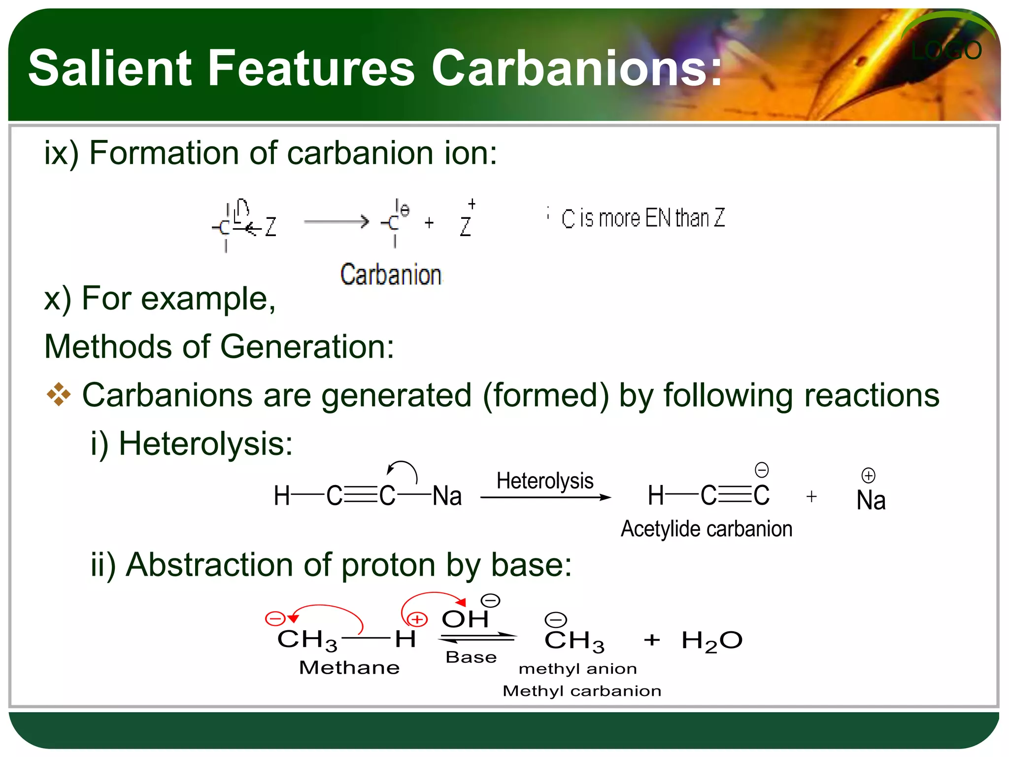 LOGO
Salient Features Carbanions:
ix) Formation of carbanion ion:
x) For example,
Methods of Generation:
 Carbanions are generated (formed) by following reactions
i) Heterolysis:
ii) Abstraction of proton by base:
H C C Na H C C Na
Acetylide carbanion
Heterolysis
 