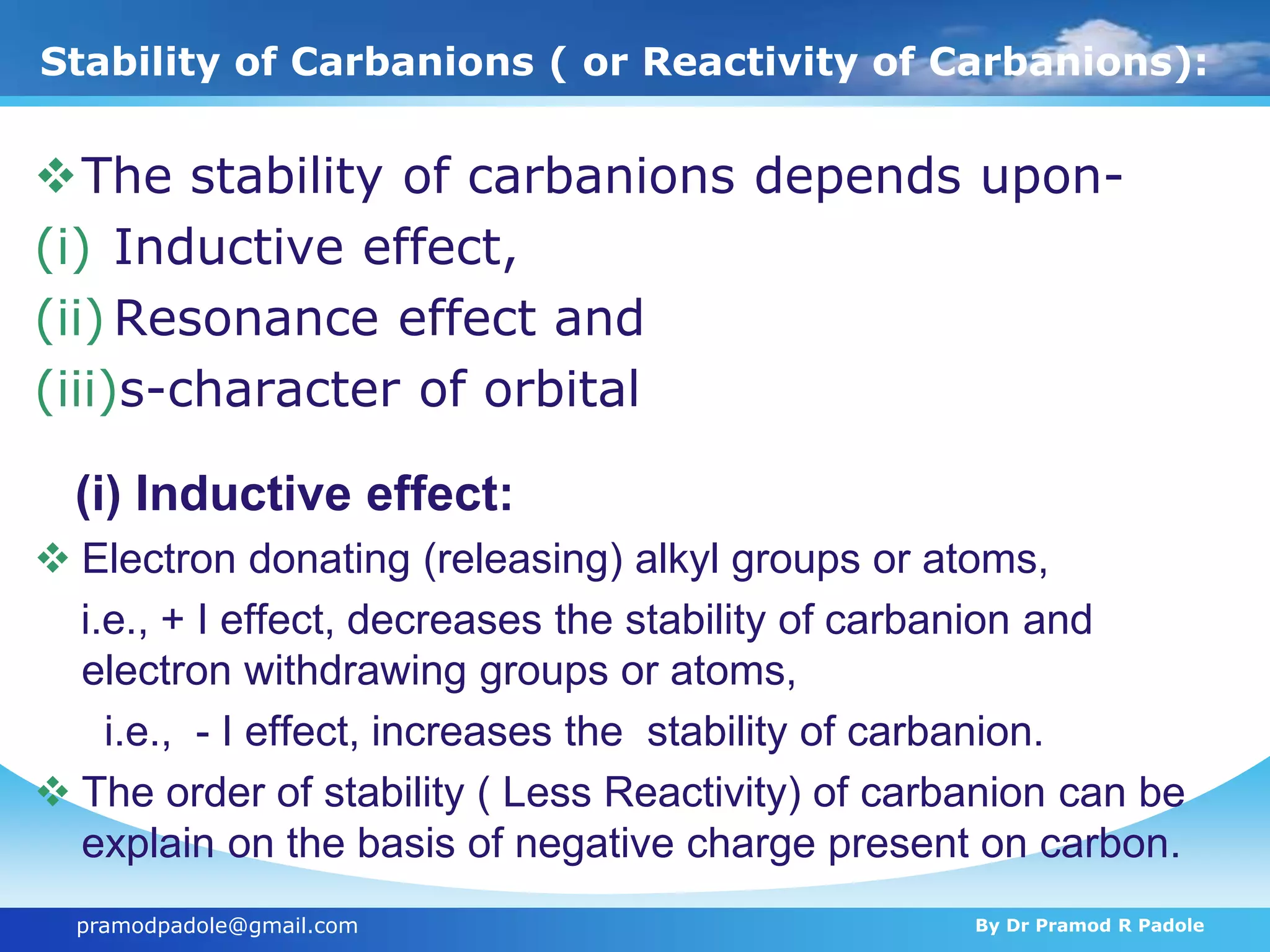 pramodpadole@gmail.com By Dr Pramod R Padole
Stability of Carbanions ( or Reactivity of Carbanions):
The stability of carbanions depends upon-
(i) Inductive effect,
(ii) Resonance effect and
(iii)s-character of orbital
(i) Inductive effect:
 Electron donating (releasing) alkyl groups or atoms,
i.e., + I effect, decreases the stability of carbanion and
electron withdrawing groups or atoms,
i.e., - I effect, increases the stability of carbanion.
 The order of stability ( Less Reactivity) of carbanion can be
explain on the basis of negative charge present on carbon.
 