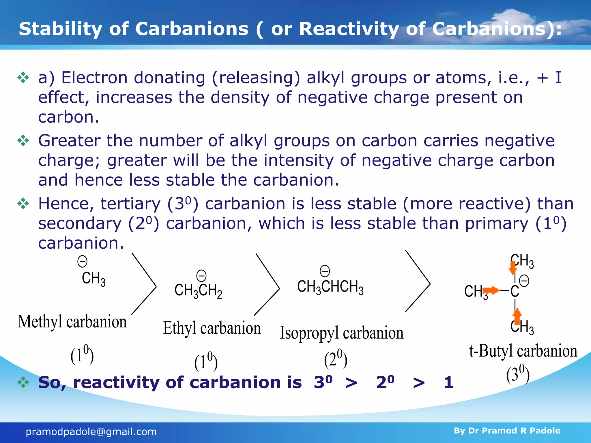 Stability of Carbanions ( or Reactivity of Carbanions):
 a) Electron donating (releasing) alkyl groups or atoms, i.e., + I
effect, increases the density of negative charge present on
carbon.
 Greater the number of alkyl groups on carbon carries negative
charge; greater will be the intensity of negative charge carbon
and hence less stable the carbanion.
 Hence, tertiary (30) carbanion is less stable (more reactive) than
secondary (20) carbanion, which is less stable than primary (10)
carbanion.
 So, reactivity of carbanion is 30 > 20 > 1
CH3
CH3CH2
CH3CHCH3 C
CH3
CH3
CH3
Methyl carbanion Ethyl carbanion Isopropyl carbanion
t-Butyl carbanion
(10
) (10
) (20
)
(30
)
pramodpadole@gmail.com By Dr Pramod R Padole
 