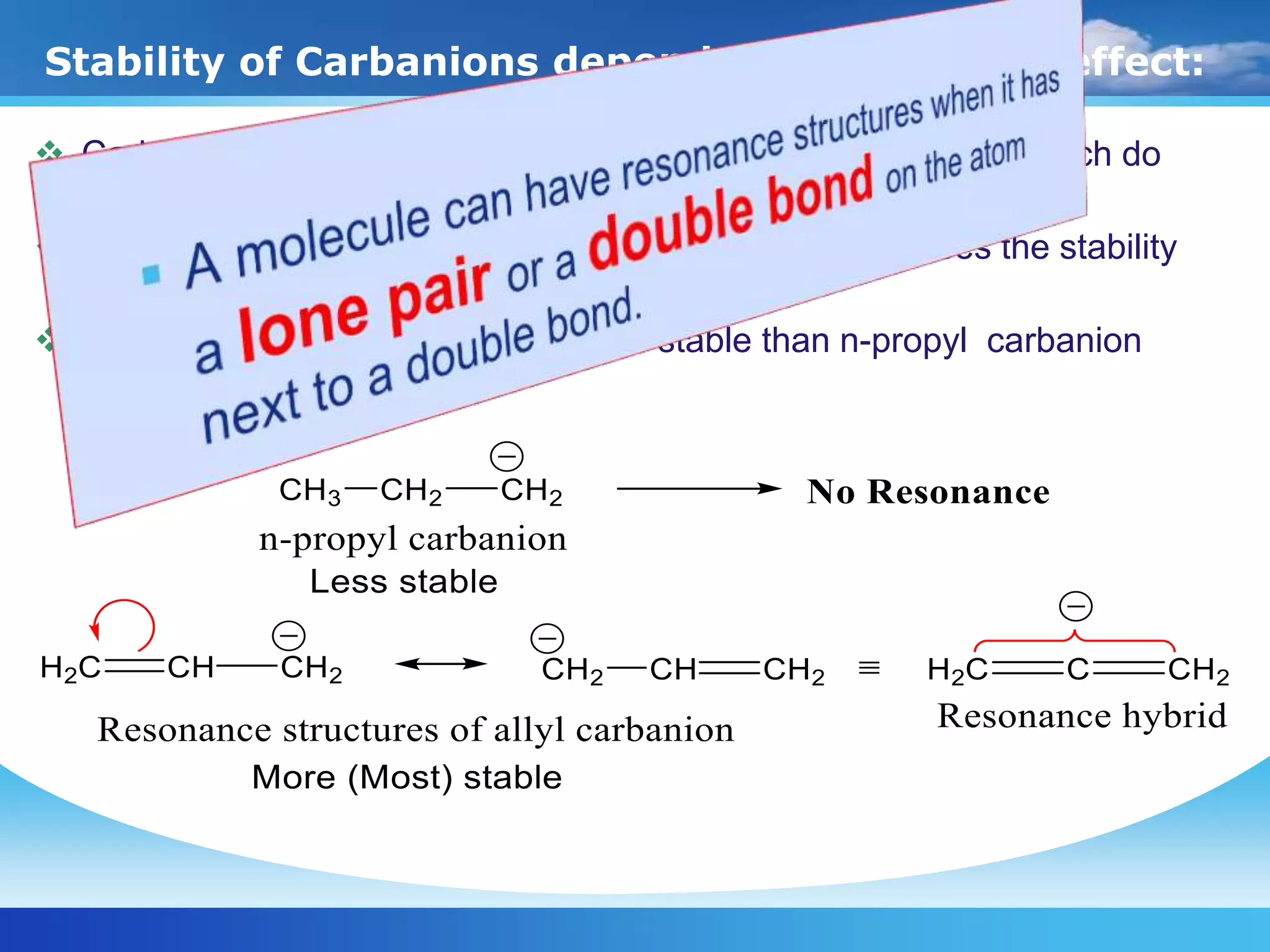 Stability of Carbanions depends on Resonance effect:
 Carbanions involving resonance are more stable than those which do
not involve resonance.
 The resonance delocalisation of negaive charge increases the stability
of carbocation.
 For example, allyl carbanion is more stable than n-propyl carbanion
 