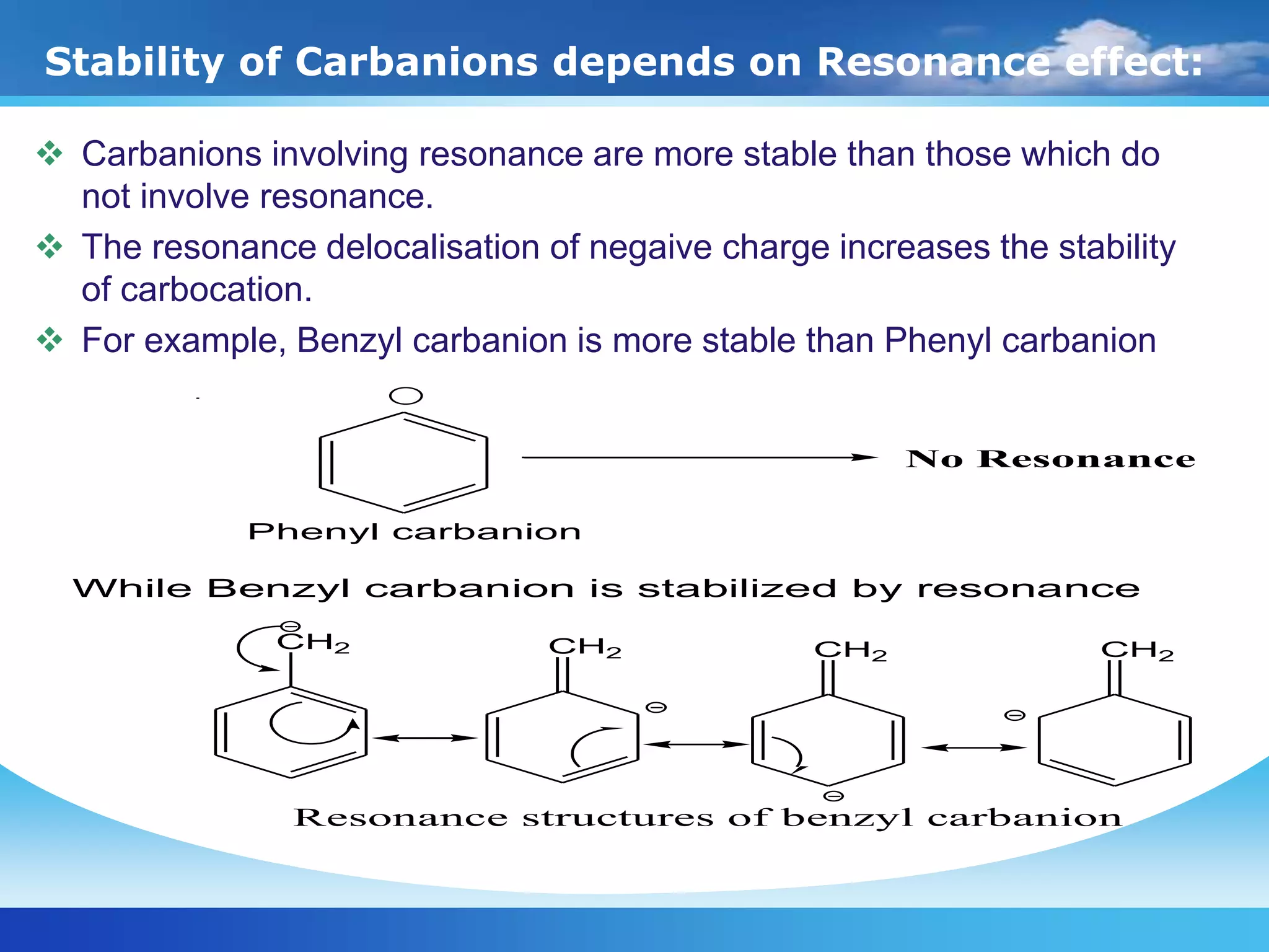 Stability of Carbanions depends on Resonance effect:
 Carbanions involving resonance are more stable than those which do
not involve resonance.
 The resonance delocalisation of negaive charge increases the stability
of carbocation.
 For example, Benzyl carbanion is more stable than Phenyl carbanion
CH2 CH2 CH2 CH2
Resonance structures of benzyl carbanion
No Resonance
Phenyl carbanion
While Benzyl carbanion is stabilized by resonance
 