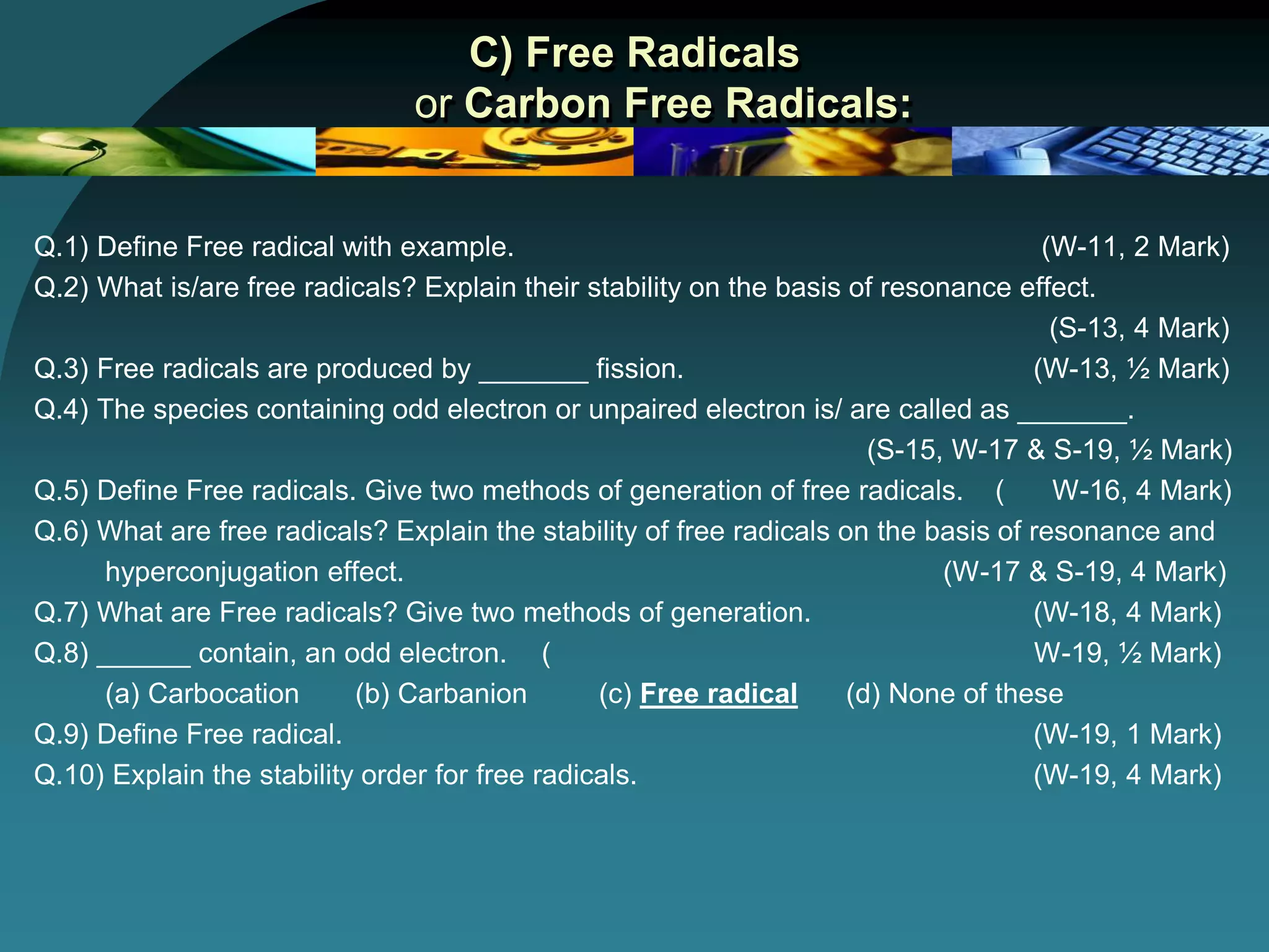 C) Free Radicals
or Carbon Free Radicals:
Q.1) Define Free radical with example. (W-11, 2 Mark)
Q.2) What is/are free radicals? Explain their stability on the basis of resonance effect.
(S-13, 4 Mark)
Q.3) Free radicals are produced by _______ fission. (W-13, ½ Mark)
Q.4) The species containing odd electron or unpaired electron is/ are called as _______.
(S-15, W-17 & S-19, ½ Mark)
Q.5) Define Free radicals. Give two methods of generation of free radicals. ( W-16, 4 Mark)
Q.6) What are free radicals? Explain the stability of free radicals on the basis of resonance and
hyperconjugation effect. (W-17 & S-19, 4 Mark)
Q.7) What are Free radicals? Give two methods of generation. (W-18, 4 Mark)
Q.8) ______ contain, an odd electron. ( W-19, ½ Mark)
(a) Carbocation (b) Carbanion (c) Free radical (d) None of these
Q.9) Define Free radical. (W-19, 1 Mark)
Q.10) Explain the stability order for free radicals. (W-19, 4 Mark)
 