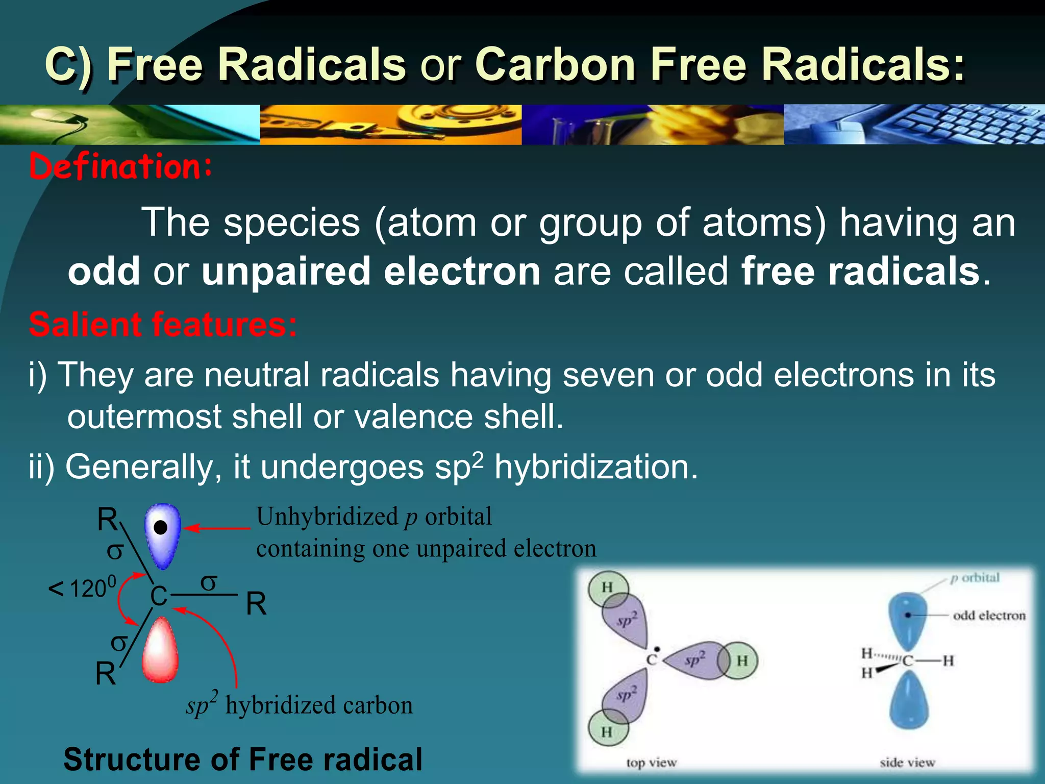 C) Free Radicals or Carbon Free Radicals:
Defination:
The species (atom or group of atoms) having an
odd or unpaired electron are called free radicals.
Salient features:
i) They are neutral radicals having seven or odd electrons in its
outermost shell or valence shell.
ii) Generally, it undergoes sp2 hybridization.
 
