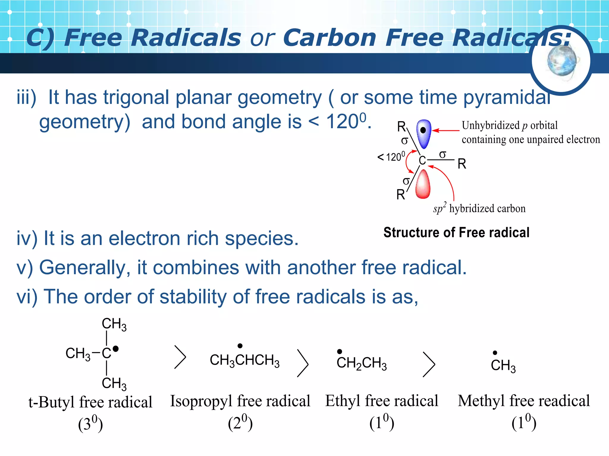 C) Free Radicals or Carbon Free Radicals:
iii) It has trigonal planar geometry ( or some time pyramidal
geometry) and bond angle is < 1200.
iv) It is an electron rich species.
v) Generally, it combines with another free radical.
vi) The order of stability of free radicals is as,
CH3
CH2CH3
CH3CHCH3
C
CH3
CH3
CH3
Methyl free readical
(10
)
Ethyl free radical
(10
)
Isopropyl free radical
(20
)
t-Butyl free radical
(30
)
 