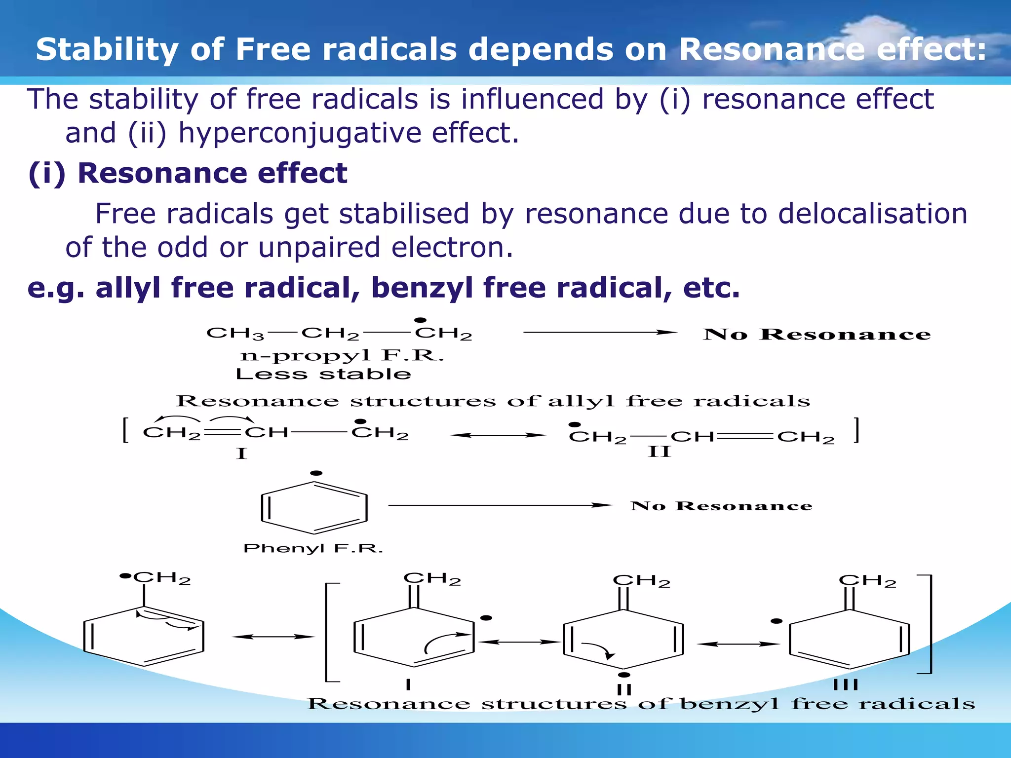 Stability of Free radicals depends on Resonance effect:
The stability of free radicals is influenced by (i) resonance effect
and (ii) hyperconjugative effect.
(i) Resonance effect
Free radicals get stabilised by resonance due to delocalisation
of the odd or unpaired electron.
e.g. allyl free radical, benzyl free radical, etc.
CH2 CH CH2 CH2 CH CH2
CH2 CH2 CH2 CH2
Resonance structures of benzyl free radicals
I II
Resonance structures of allyl free radicals
I II III
CH3 CH2 CH2
n-propyl F.R.
No Resonance
Less stable
No Resonance
Phenyl F.R.
 