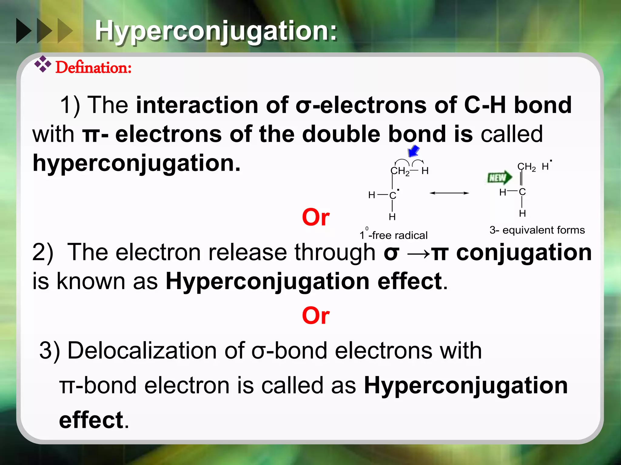 Hyperconjugation:
Defination:
1) The interaction of σ-electrons of C-H bond
with π- electrons of the double bond is called
hyperconjugation.
Or
2) The electron release through σ →π conjugation
is known as Hyperconjugation effect.
Or
3) Delocalization of σ-bond electrons with
π-bond electron is called as Hyperconjugation
effect.
CH2 H
.
.
C
H C
CH2 H
H
H
H
1 -free radical
0
3- equivalent forms
 