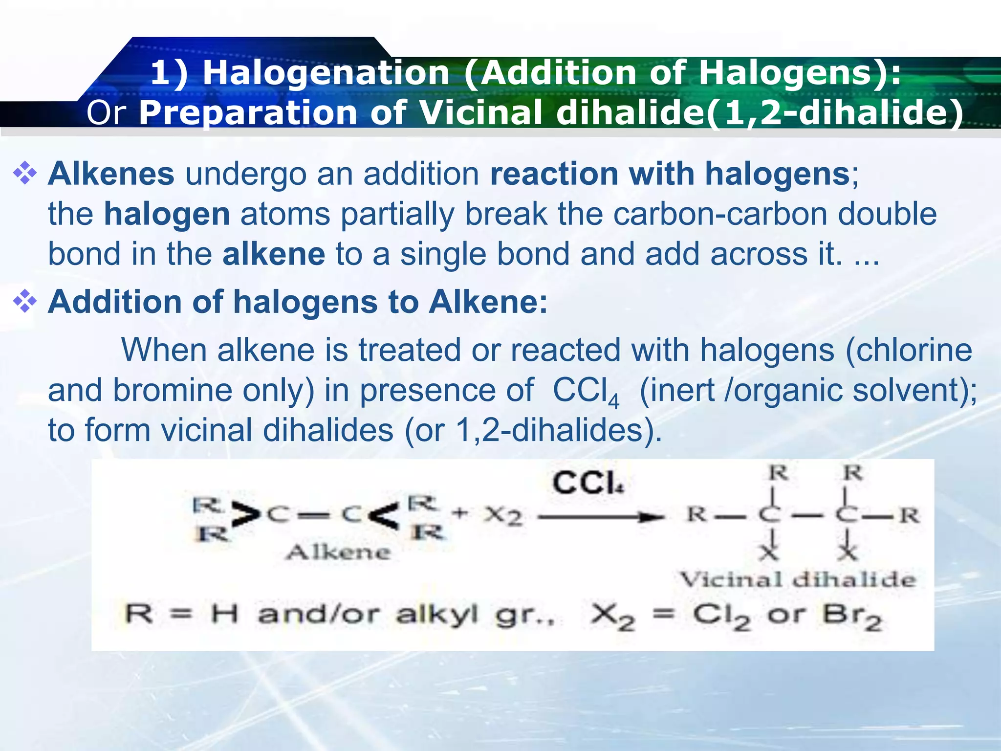 1) Halogenation (Addition of Halogens):
Or Preparation of Vicinal dihalide(1,2-dihalide)
 Alkenes undergo an addition reaction with halogens;
the halogen atoms partially break the carbon-carbon double
bond in the alkene to a single bond and add across it. ...
 Addition of halogens to Alkene:
When alkene is treated or reacted with halogens (chlorine
and bromine only) in presence of CCl4 (inert /organic solvent);
to form vicinal dihalides (or 1,2-dihalides).
 