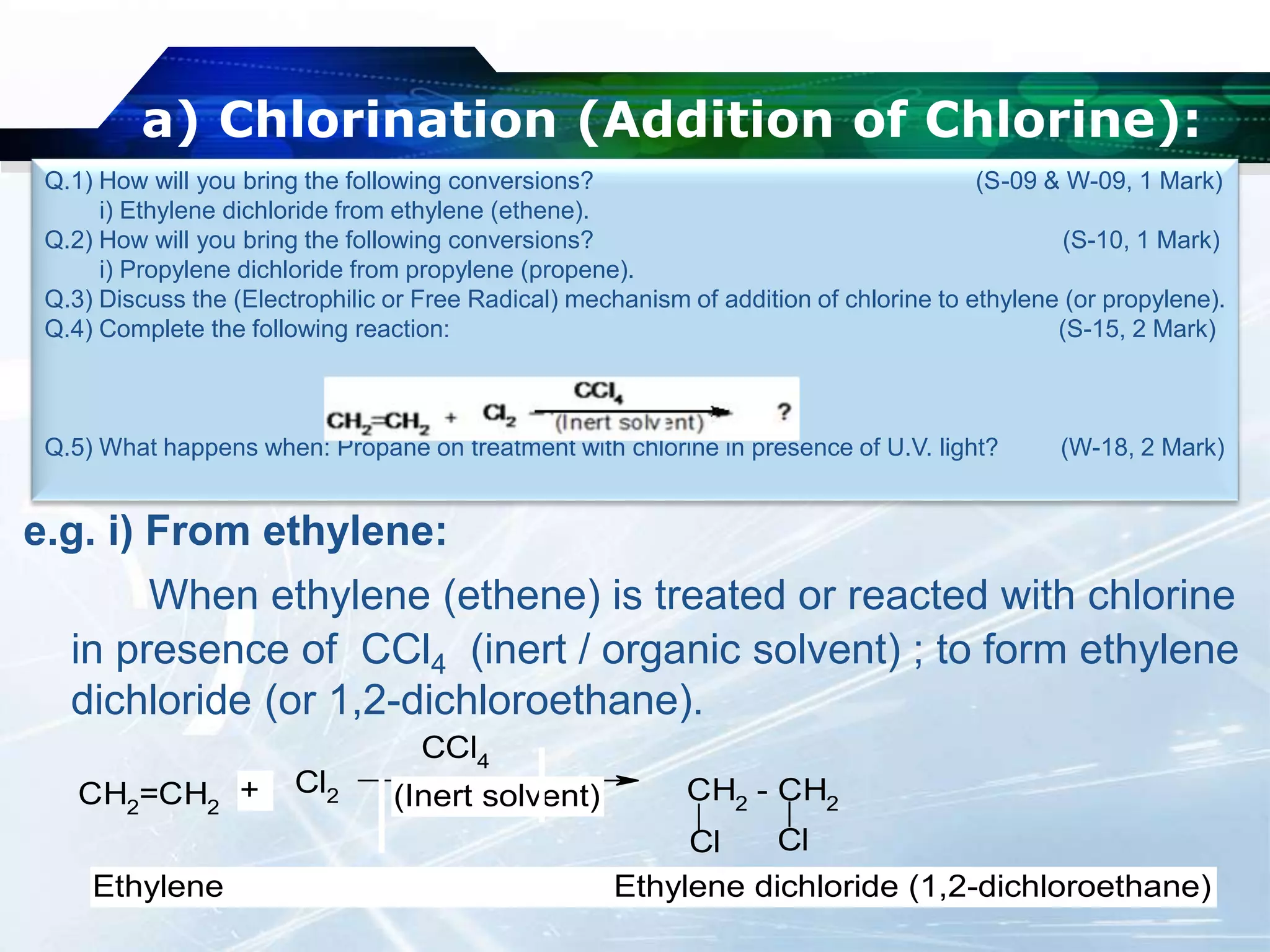 a) Chlorination (Addition of Chlorine):
e.g. i) From ethylene:
When ethylene (ethene) is treated or reacted with chlorine
in presence of CCl4 (inert / organic solvent) ; to form ethylene
dichloride (or 1,2-dichloroethane).
Q.1) How will you bring the following conversions? (S-09 & W-09, 1 Mark)
i) Ethylene dichloride from ethylene (ethene).
Q.2) How will you bring the following conversions? (S-10, 1 Mark)
i) Propylene dichloride from propylene (propene).
Q.3) Discuss the (Electrophilic or Free Radical) mechanism of addition of chlorine to ethylene (or propylene).
Q.4) Complete the following reaction: (S-15, 2 Mark)
Q.5) What happens when: Propane on treatment with chlorine in presence of U.V. light? (W-18, 2 Mark)
CH2=CH2
Cl2
CCl4
CH2
- CH2
Cl Cl
+ (Inert solvent)
Ethylene Ethylene dichloride (1,2-dichloroethane)
 