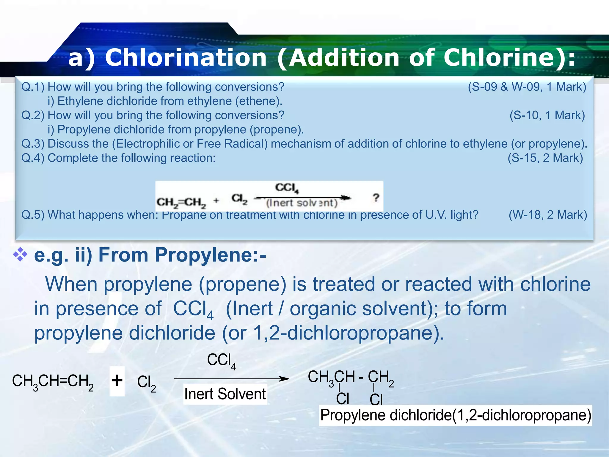 a) Chlorination (Addition of Chlorine):
 e.g. ii) From Propylene:-
When propylene (propene) is treated or reacted with chlorine
in presence of CCl4 (Inert / organic solvent); to form
propylene dichloride (or 1,2-dichloropropane).
Q.1) How will you bring the following conversions? (S-09 & W-09, 1 Mark)
i) Ethylene dichloride from ethylene (ethene).
Q.2) How will you bring the following conversions? (S-10, 1 Mark)
i) Propylene dichloride from propylene (propene).
Q.3) Discuss the (Electrophilic or Free Radical) mechanism of addition of chlorine to ethylene (or propylene).
Q.4) Complete the following reaction: (S-15, 2 Mark)
Q.5) What happens when: Propane on treatment with chlorine in presence of U.V. light? (W-18, 2 Mark)
CH3CH=CH2 Cl2
CCl4
CH3
CH - CH2
Cl Cl
+ Inert Solvent
Propylene dichloride(1,2-dichloropropane)
 