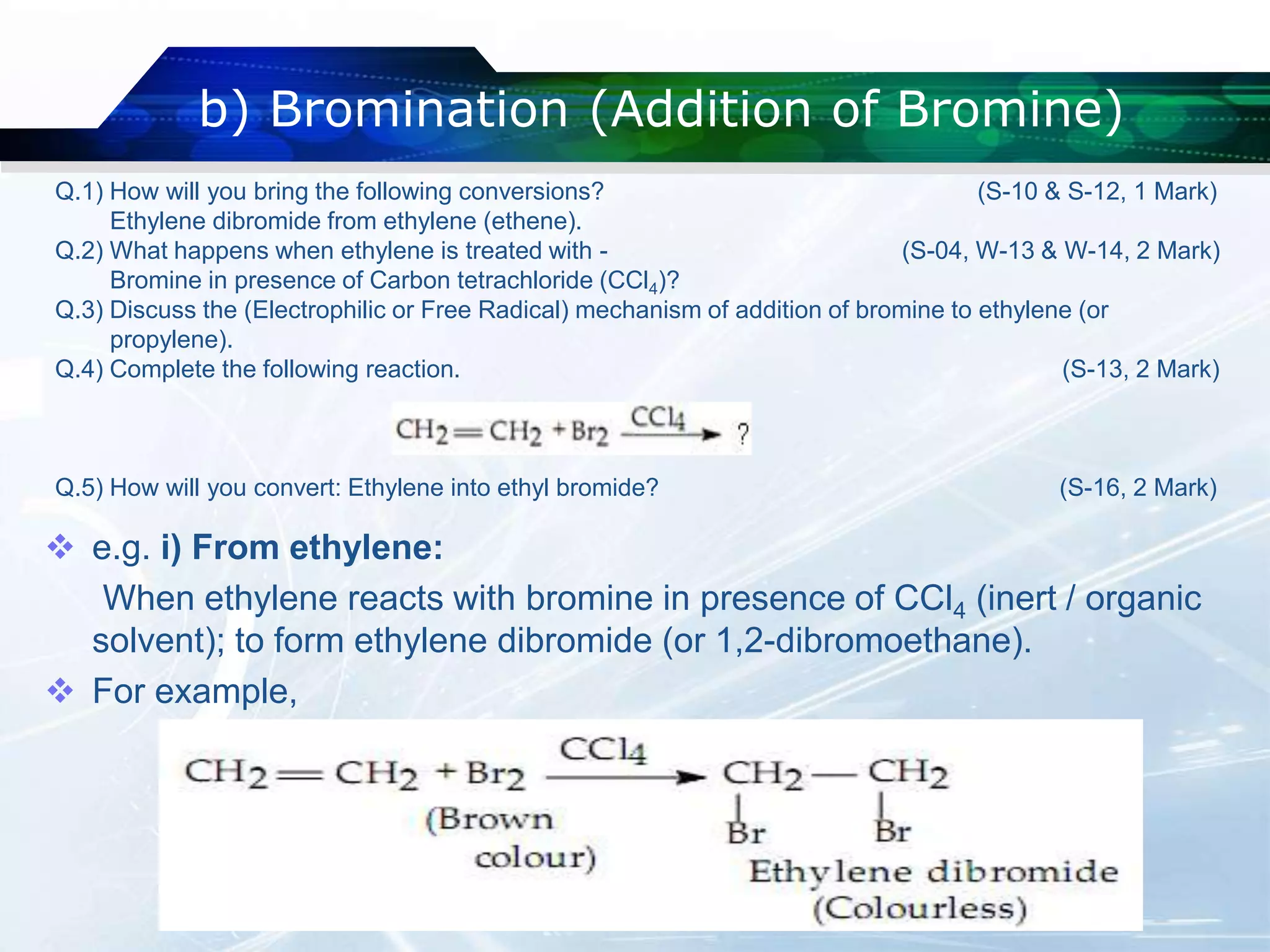 b) Bromination (Addition of Bromine)
 e.g. i) From ethylene:
When ethylene reacts with bromine in presence of CCl4 (inert / organic
solvent); to form ethylene dibromide (or 1,2-dibromoethane).
 For example,
Q.1) How will you bring the following conversions? (S-10 & S-12, 1 Mark)
Ethylene dibromide from ethylene (ethene).
Q.2) What happens when ethylene is treated with - (S-04, W-13 & W-14, 2 Mark)
Bromine in presence of Carbon tetrachloride (CCl4)?
Q.3) Discuss the (Electrophilic or Free Radical) mechanism of addition of bromine to ethylene (or
propylene).
Q.4) Complete the following reaction. (S-13, 2 Mark)
Q.5) How will you convert: Ethylene into ethyl bromide? (S-16, 2 Mark)
 