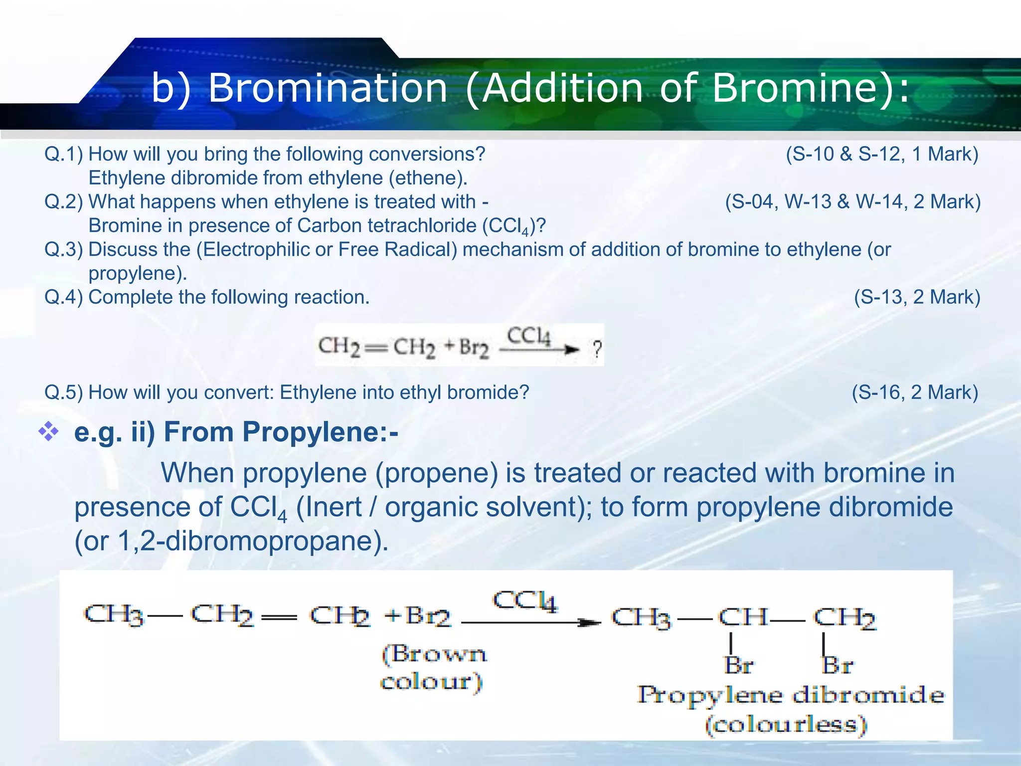 b) Bromination (Addition of Bromine):
 e.g. ii) From Propylene:-
When propylene (propene) is treated or reacted with bromine in
presence of CCl4 (Inert / organic solvent); to form propylene dibromide
(or 1,2-dibromopropane).
Q.1) How will you bring the following conversions? (S-10 & S-12, 1 Mark)
Ethylene dibromide from ethylene (ethene).
Q.2) What happens when ethylene is treated with - (S-04, W-13 & W-14, 2 Mark)
Bromine in presence of Carbon tetrachloride (CCl4)?
Q.3) Discuss the (Electrophilic or Free Radical) mechanism of addition of bromine to ethylene (or
propylene).
Q.4) Complete the following reaction. (S-13, 2 Mark)
Q.5) How will you convert: Ethylene into ethyl bromide? (S-16, 2 Mark)
 