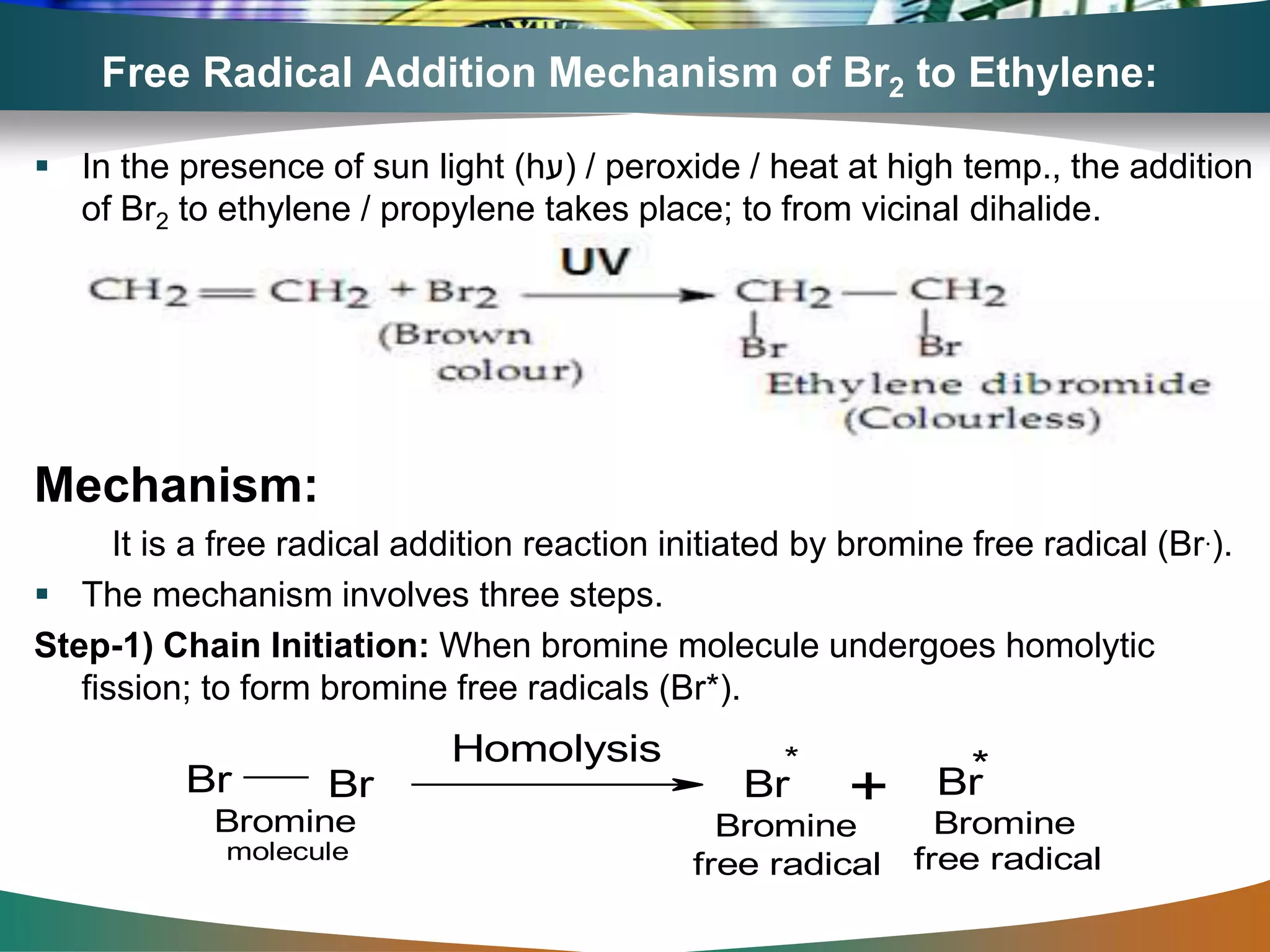 Free Radical Addition Mechanism of Br2 to Ethylene:
 In the presence of sun light (h‫)ע‬ / peroxide / heat at high temp., the addition
of Br2 to ethylene / propylene takes place; to from vicinal dihalide.
Mechanism:
It is a free radical addition reaction initiated by bromine free radical (Br.).
 The mechanism involves three steps.
Step-1) Chain Initiation: When bromine molecule undergoes homolytic
fission; to form bromine free radicals (Br*).
Br Br Br Br
Homolysis
+
* *
Bromine
molecule
Bromine Bromine
free radical free radical
 