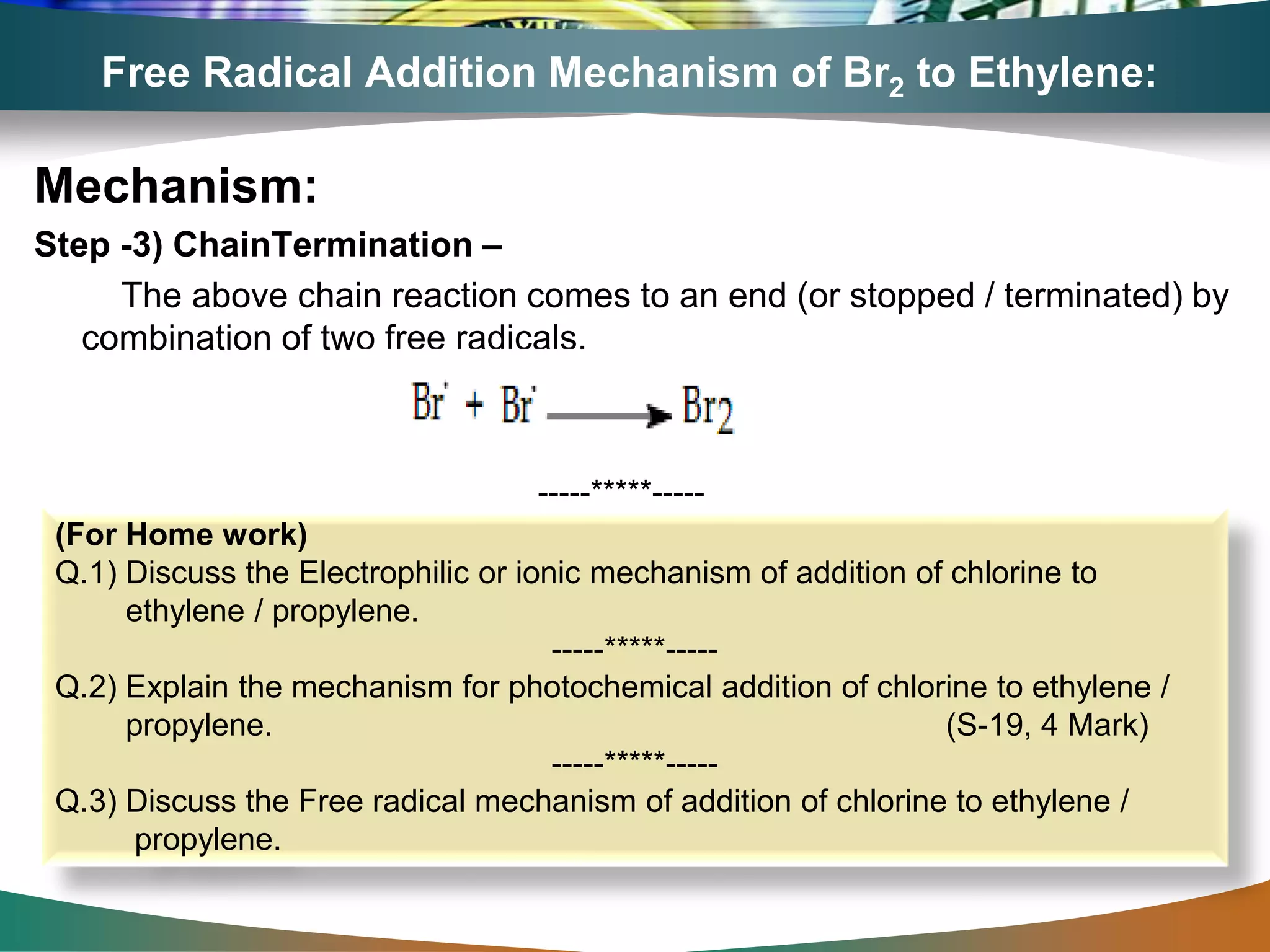 Free Radical Addition Mechanism of Br2 to Ethylene:
Mechanism:
Step -3) ChainTermination –
The above chain reaction comes to an end (or stopped / terminated) by
combination of two free radicals.
(For Home work)
Q.1) Discuss the Electrophilic or ionic mechanism of addition of chlorine to
ethylene / propylene.
-----*****-----
Q.2) Explain the mechanism for photochemical addition of chlorine to ethylene /
propylene. (S-19, 4 Mark)
-----*****-----
Q.3) Discuss the Free radical mechanism of addition of chlorine to ethylene /
propylene.
-----*****-----
 