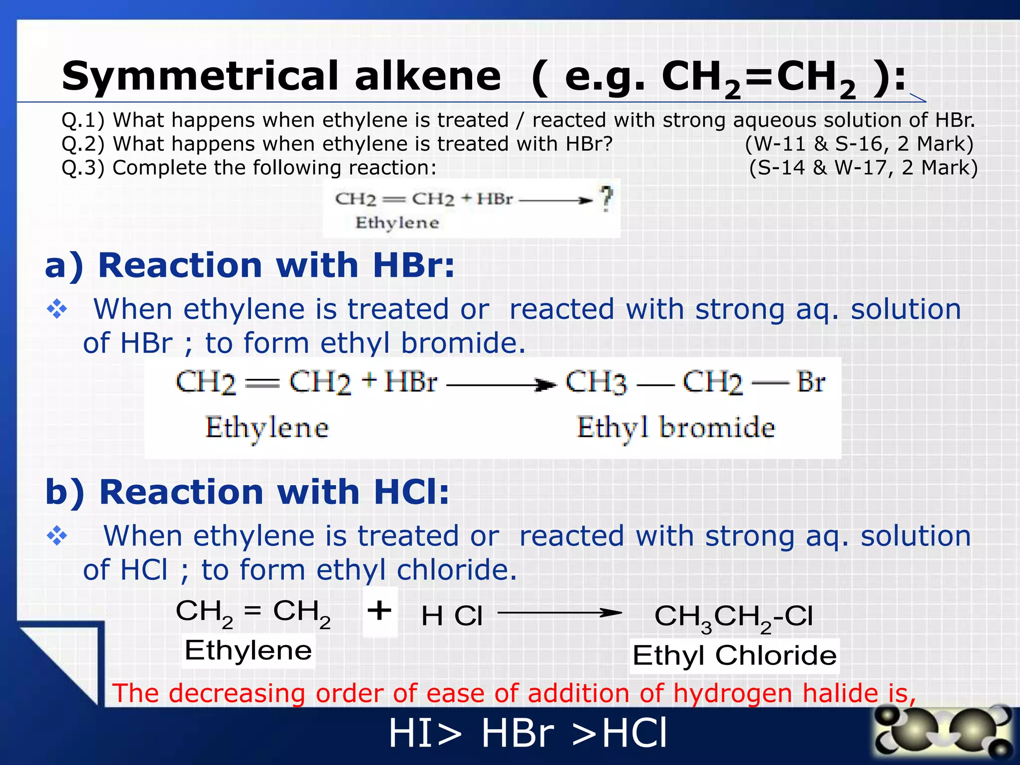 LOGO
Symmetrical alkene ( e.g. CH2=CH2 ):
a) Reaction with HBr:
 When ethylene is treated or reacted with strong aq. solution
of HBr ; to form ethyl bromide.
b) Reaction with HCl:
 When ethylene is treated or reacted with strong aq. solution
of HCl ; to form ethyl chloride.
Q.1) What happens when ethylene is treated / reacted with strong aqueous solution of HBr.
Q.2) What happens when ethylene is treated with HBr? (W-11 & S-16, 2 Mark)
Q.3) Complete the following reaction: (S-14 & W-17, 2 Mark)
CH2
= CH2 H Cl CH3
CH2
-Cl
+
Ethylene Ethyl Chloride
The decreasing order of ease of addition of hydrogen halide is,
HI> HBr >HCl
 