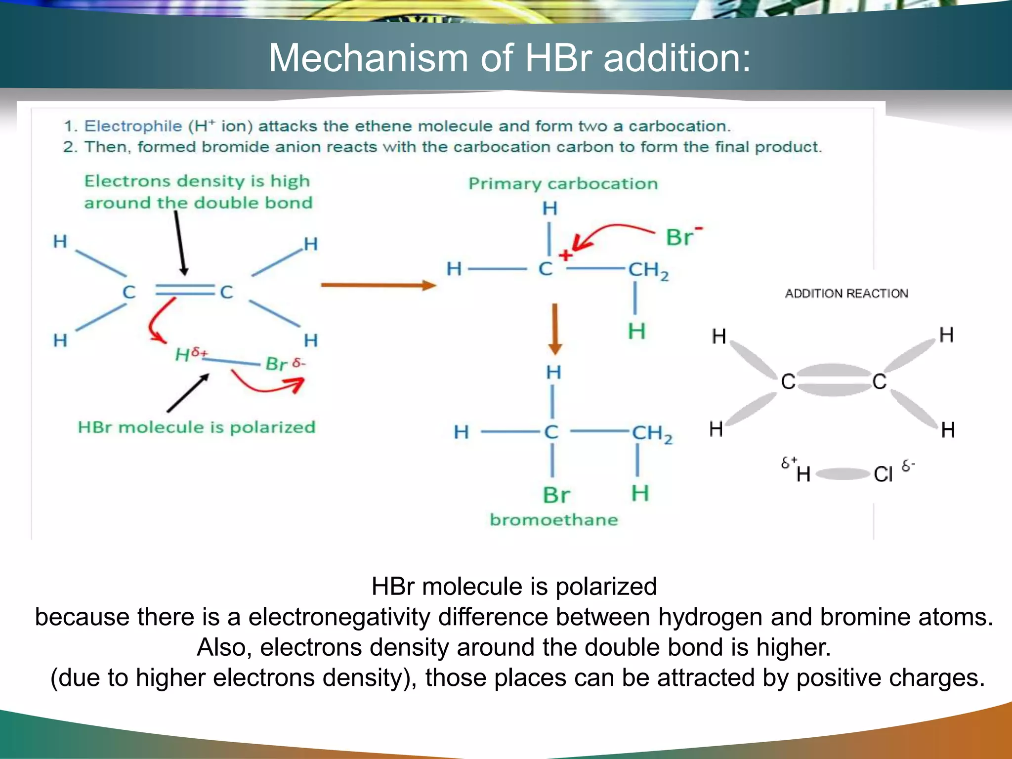 Mechanism of HBr addition:
HBr molecule is polarized
because there is a electronegativity difference between hydrogen and bromine atoms.
Also, electrons density around the double bond is higher.
(due to higher electrons density), those places can be attracted by positive charges.
 