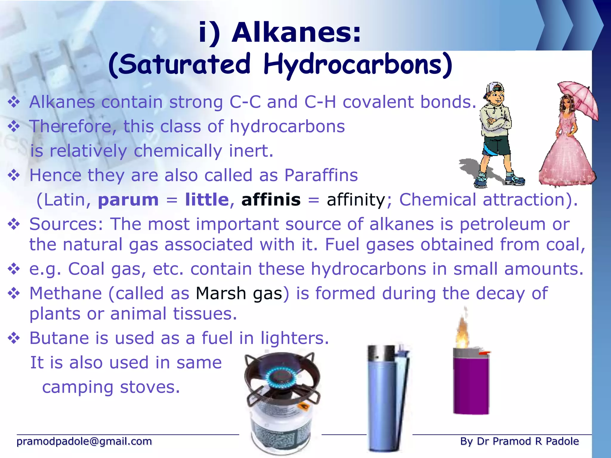 pramodpadole@gmail.com By Dr Pramod R Padole
i) Alkanes:
(Saturated Hydrocarbons)
 Alkanes contain strong C-C and C-H covalent bonds.
 Therefore, this class of hydrocarbons
is relatively chemically inert.
 Hence they are also called as Paraffins
(Latin, parum = little, affinis = affinity; Chemical attraction).
 Sources: The most important source of alkanes is petroleum or
the natural gas associated with it. Fuel gases obtained from coal,
 e.g. Coal gas, etc. contain these hydrocarbons in small amounts.
 Methane (called as Marsh gas) is formed during the decay of
plants or animal tissues.
 Butane is used as a fuel in lighters.
It is also used in same
camping stoves.
 