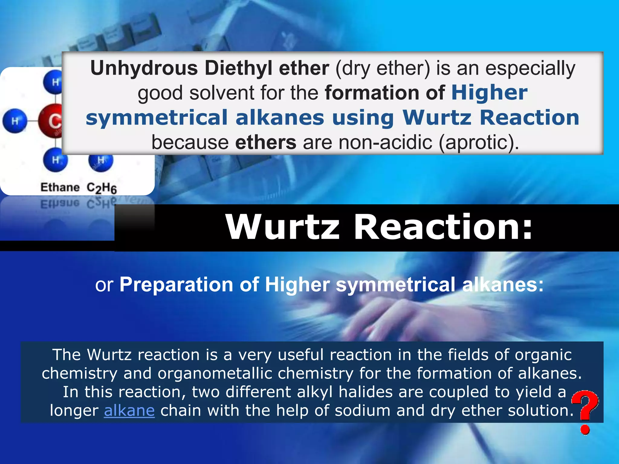 Company
LOGO
Wurtz Reaction:
or Preparation of Higher symmetrical alkanes:
The Wurtz reaction is a very useful reaction in the fields of organic
chemistry and organometallic chemistry for the formation of alkanes.
In this reaction, two different alkyl halides are coupled to yield a
longer alkane chain with the help of sodium and dry ether solution.
Unhydrous Diethyl ether (dry ether) is an especially
good solvent for the formation of Higher
symmetrical alkanes using Wurtz Reaction
because ethers are non-acidic (aprotic).
 