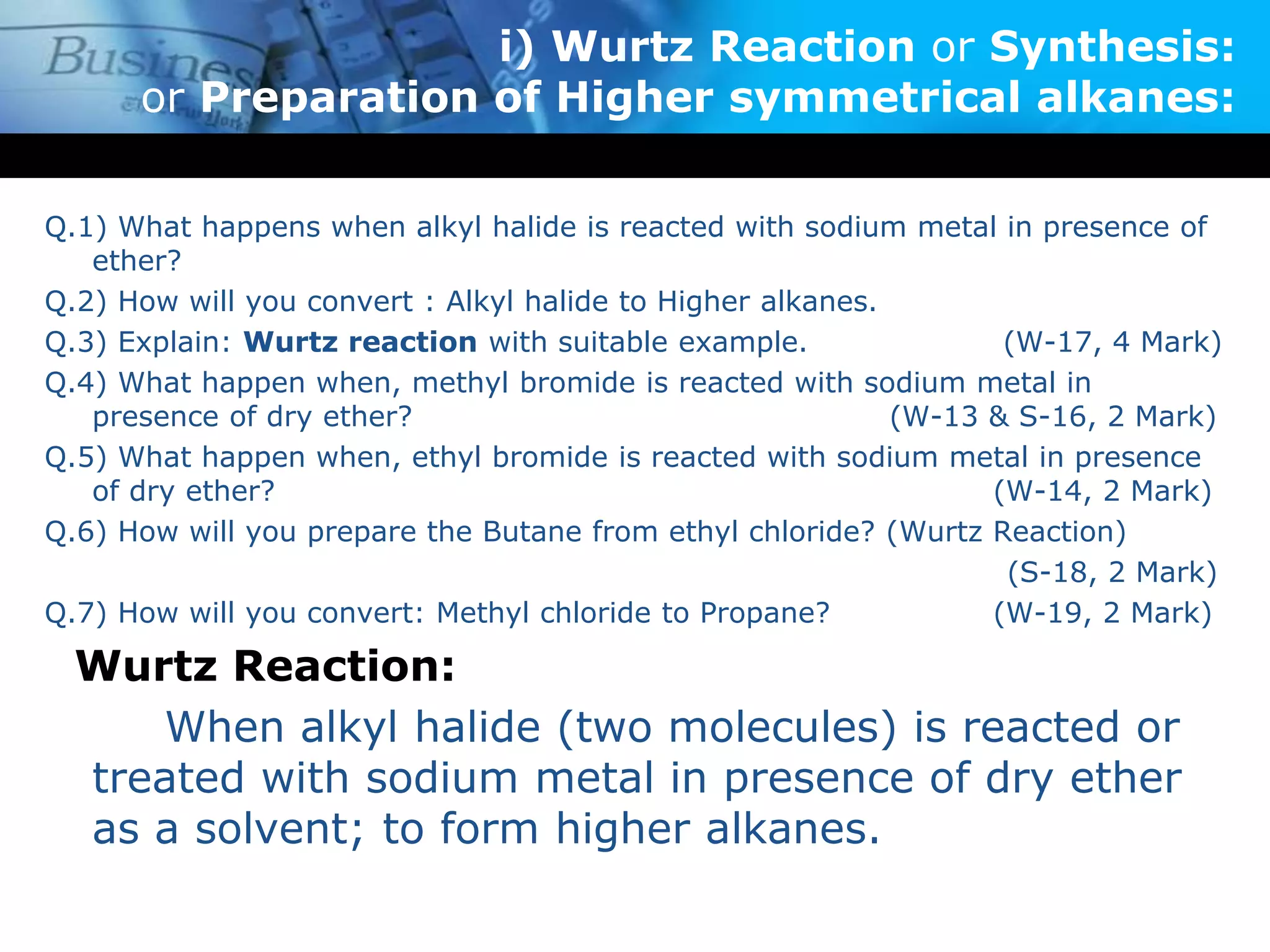 i) Wurtz Reaction or Synthesis:
or Preparation of Higher symmetrical alkanes:
Q.1) What happens when alkyl halide is reacted with sodium metal in presence of
ether?
Q.2) How will you convert : Alkyl halide to Higher alkanes.
Q.3) Explain: Wurtz reaction with suitable example. (W-17, 4 Mark)
Q.4) What happen when, methyl bromide is reacted with sodium metal in
presence of dry ether? (W-13 & S-16, 2 Mark)
Q.5) What happen when, ethyl bromide is reacted with sodium metal in presence
of dry ether? (W-14, 2 Mark)
Q.6) How will you prepare the Butane from ethyl chloride? (Wurtz Reaction)
(S-18, 2 Mark)
Q.7) How will you convert: Methyl chloride to Propane? (W-19, 2 Mark)
Wurtz Reaction:
When alkyl halide (two molecules) is reacted or
treated with sodium metal in presence of dry ether
as a solvent; to form higher alkanes.
 