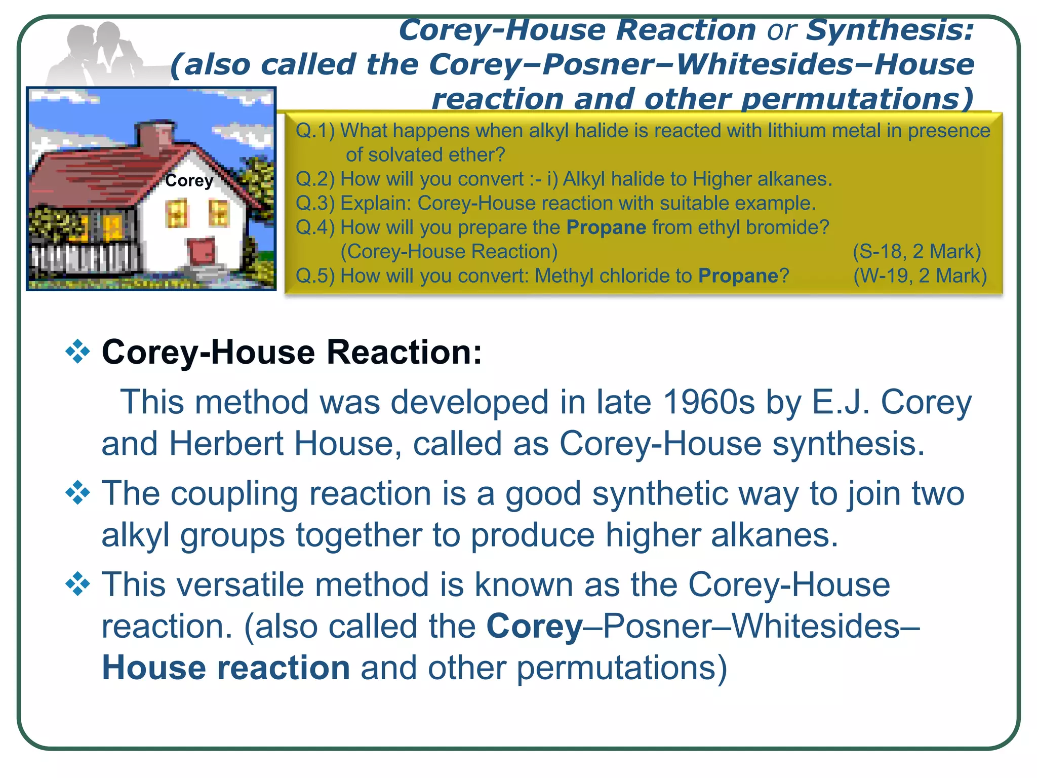 Corey-House Reaction or Synthesis:
(also called the Corey–Posner–Whitesides–House
reaction and other permutations)
 Corey-House Reaction:
This method was developed in late 1960s by E.J. Corey
and Herbert House, called as Corey-House synthesis.
 The coupling reaction is a good synthetic way to join two
alkyl groups together to produce higher alkanes.
 This versatile method is known as the Corey-House
reaction. (also called the Corey–Posner–Whitesides–
House reaction and other permutations)
Corey
Q.1) What happens when alkyl halide is reacted with lithium metal in presence
of solvated ether?
Q.2) How will you convert :- i) Alkyl halide to Higher alkanes.
Q.3) Explain: Corey-House reaction with suitable example.
Q.4) How will you prepare the Propane from ethyl bromide?
(Corey-House Reaction) (S-18, 2 Mark)
Q.5) How will you convert: Methyl chloride to Propane? (W-19, 2 Mark)
 