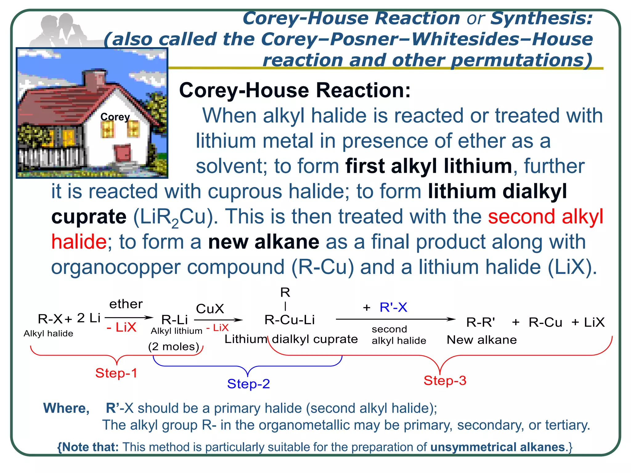 Corey-House Reaction or Synthesis:
(also called the Corey–Posner–Whitesides–House
reaction and other permutations)
 Corey-House Reaction:
 When alkyl halide is reacted or treated with
lithium metal in presence of ether as a
solvent; to form first alkyl lithium, further
it is reacted with cuprous halide; to form lithium dialkyl
cuprate (LiR2Cu). This is then treated with the second alkyl
halide; to form a new alkane as a final product along with
organocopper compound (R-Cu) and a lithium halide (LiX).
Corey
Where, R’-X should be a primary halide (second alkyl halide);
The alkyl group R- in the organometallic may be primary, secondary, or tertiary.
{Note that: This method is particularly suitable for the preparation of unsymmetrical alkanes.}
 