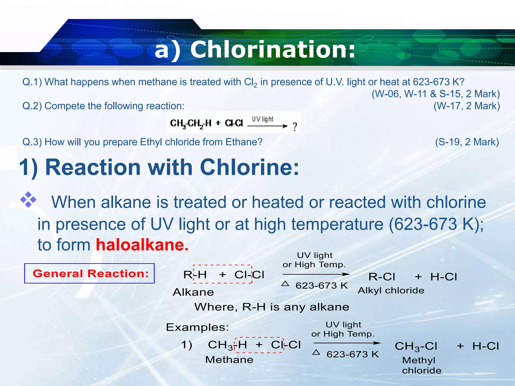 a) Chlorination:
1) Reaction with Chlorine:
 When alkane is treated or heated or reacted with chlorine
in presence of UV light or at high temperature (623-673 K);
to form haloalkane.
Q.1) What happens when methane is treated with Cl2 in presence of U.V. light or heat at 623-673 K?
(W-06, W-11 & S-15, 2 Mark)
Q.2) Compete the following reaction: (W-17, 2 Mark)
Q.3) How will you prepare Ethyl chloride from Ethane? (S-19, 2 Mark)
 