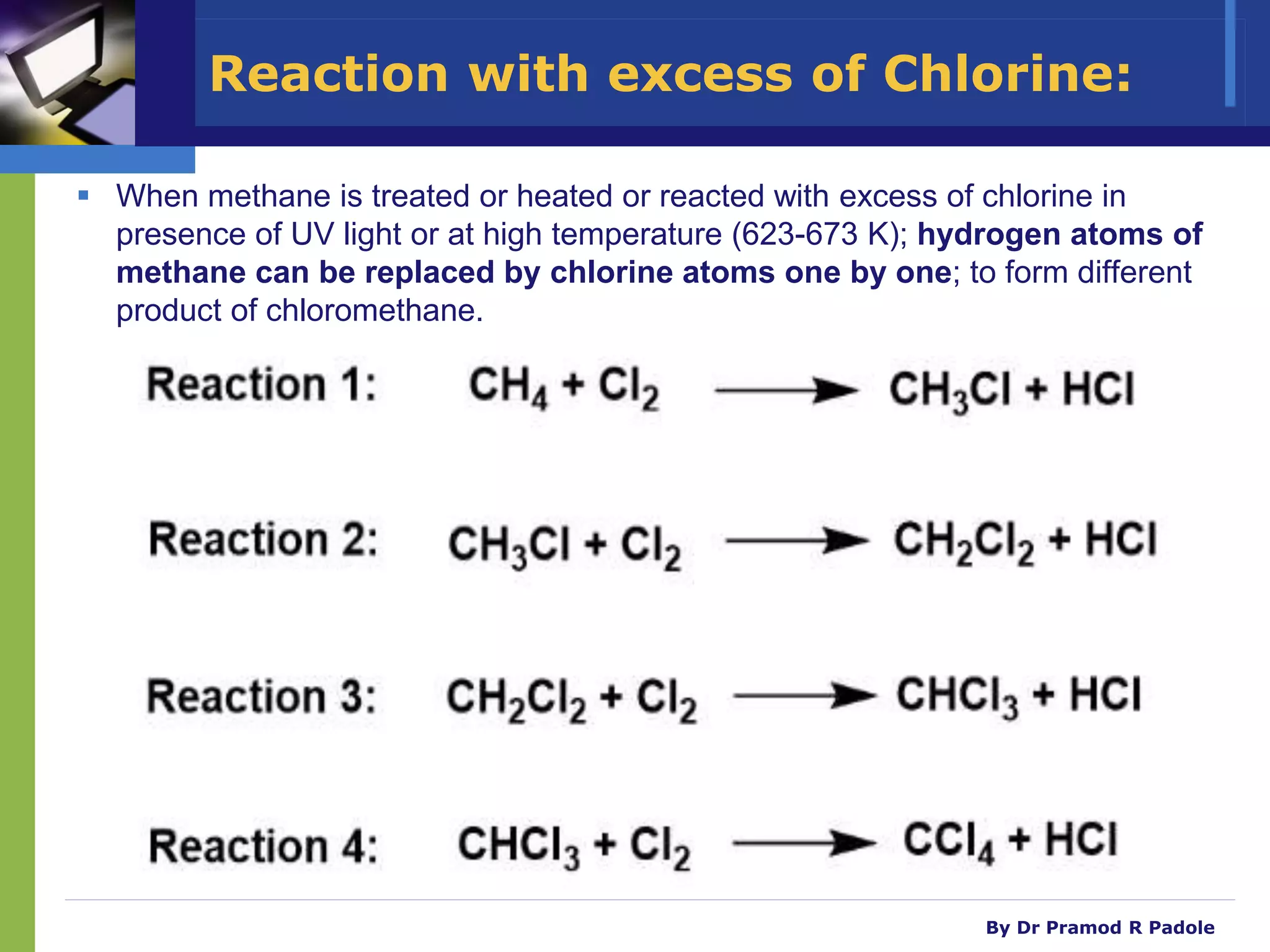 By Dr Pramod R Padole
Reaction with excess of Chlorine:
 When methane is treated or heated or reacted with excess of chlorine in
presence of UV light or at high temperature (623-673 K); hydrogen atoms of
methane can be replaced by chlorine atoms one by one; to form different
product of chloromethane.
CH3-H + Cl-Cl CH3
-Cl + H-Cl
UV light
or High Temp.
Examples:
1)
623-673 K
Methane Methyl
chloride
excess
CH3-Cl + Cl-Cl CH2
Cl2
+ H-Cl
UV light
or High Temp.
2)
623-673 K
excess
Methyl
chloride
Methylene dichloride
CH2
Cl2
+ Cl-Cl CHCl3
+ H-Cl
CHCl3
+ Cl-Cl CCl4 + H-Cl
UV light
or High Temp.
3)
623-673 K
excess
Methylene dichloride Chloroform
4)
623-673 K
excess
Chloroform
UV light
or High Temp.
Carbon
tetrachloride
 