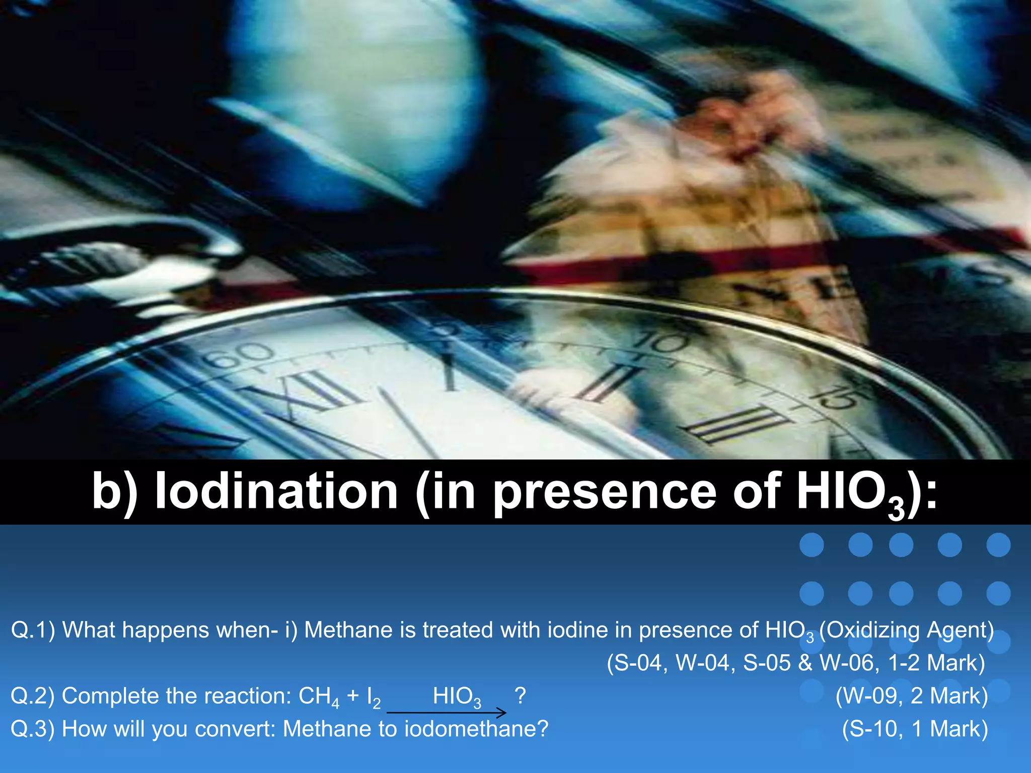 b) Iodination (in presence of HIO3):
Q.1) What happens when- i) Methane is treated with iodine in presence of HIO3 (Oxidizing Agent)
(S-04, W-04, S-05 & W-06, 1-2 Mark)
Q.2) Complete the reaction: CH4 + I2 HIO3 ? (W-09, 2 Mark)
Q.3) How will you convert: Methane to iodomethane? (S-10, 1 Mark)
 