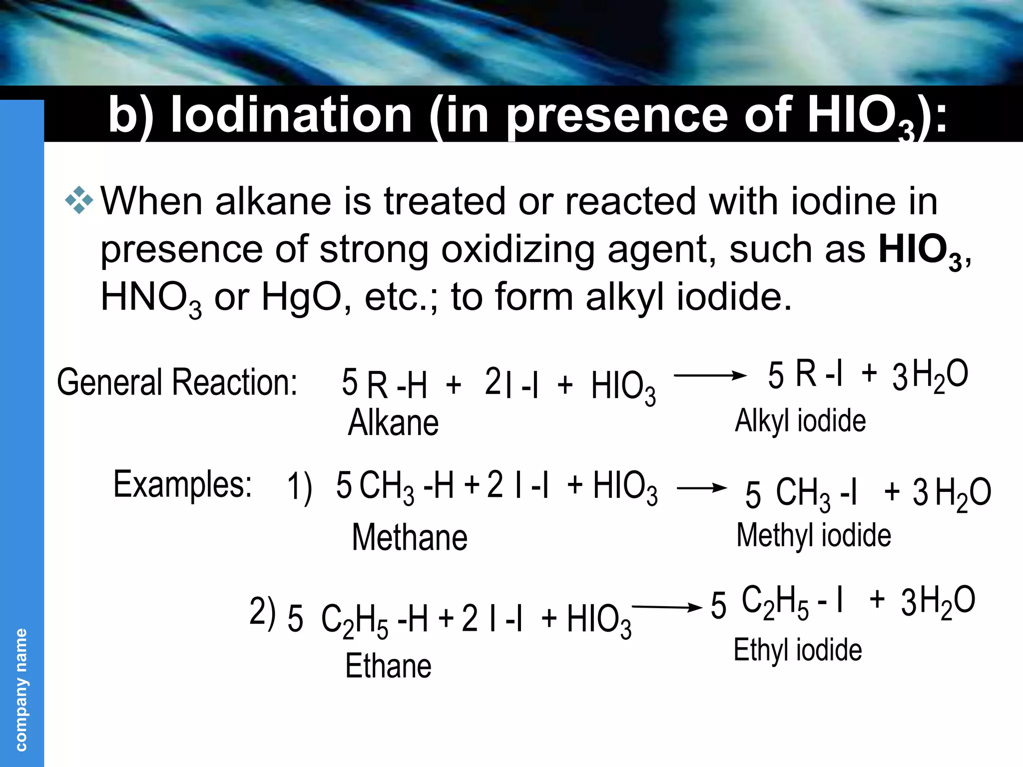 company
name
b) Iodination (in presence of HIO3):
When alkane is treated or reacted with iodine in
presence of strong oxidizing agent, such as HIO3,
HNO3 or HgO, etc.; to form alkyl iodide.
R -H + I -I + HIO3
R -I + H2O
CH3 -H + I -I + HIO3 CH3 -I + H2O
5 2 5 3
Alkane Alkyl iodide
General Reaction:
Examples: 1) 5 2 5 3
Methane Methyl iodide
5 C2H5 -H + I -I + HIO3
C2H5 - I + H2O
2 5 3
Ethyl iodide
Ethane
2)
 