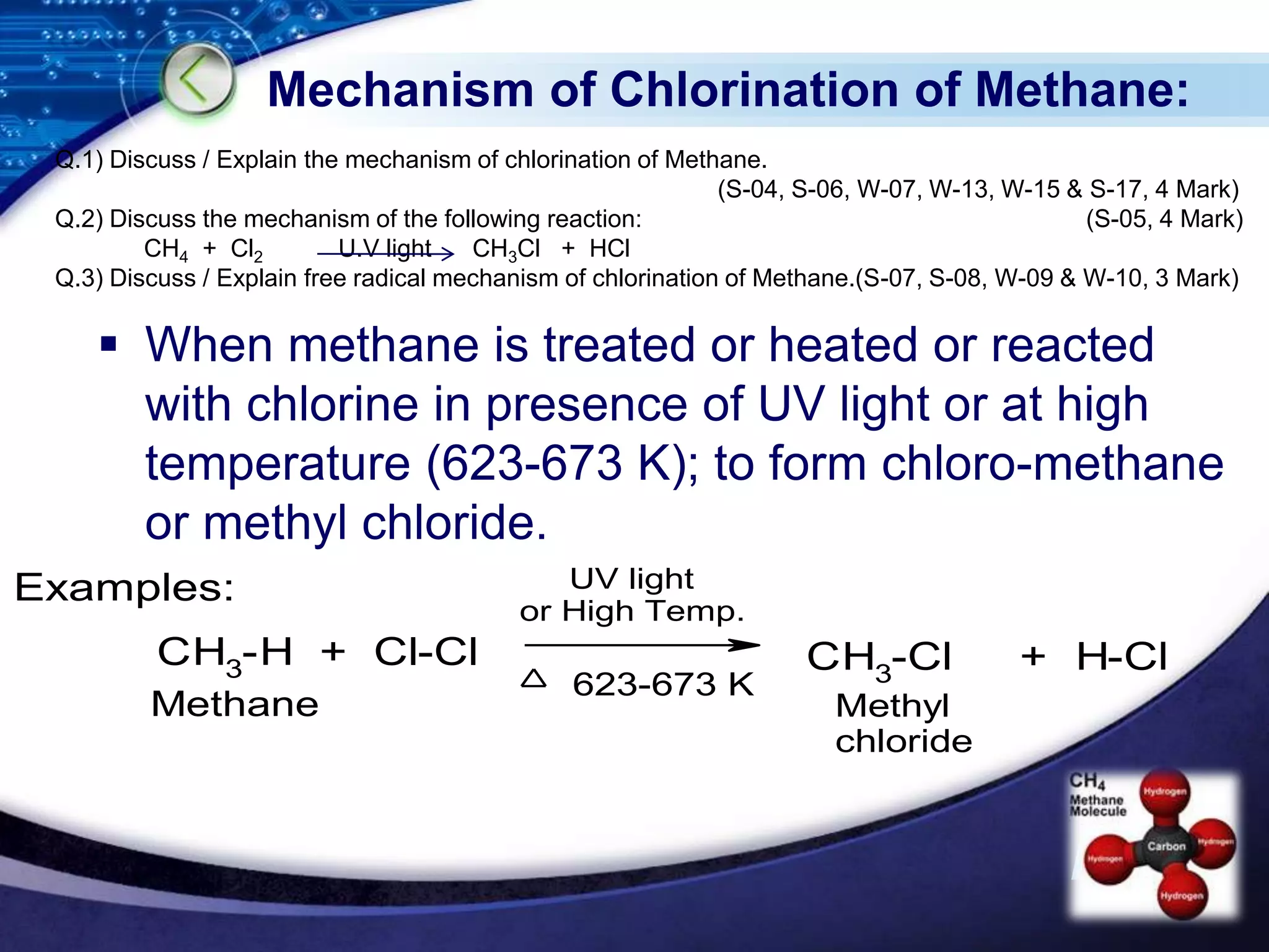 LOGO
Mechanism of Chlorination of Methane:
 When methane is treated or heated or reacted
with chlorine in presence of UV light or at high
temperature (623-673 K); to form chloro-methane
or methyl chloride.
CH3-H + Cl-Cl CH3
-Cl + H-Cl
Examples:
623-673 K
UV light
or High Temp.
Methane Methyl
chloride
Q.1) Discuss / Explain the mechanism of chlorination of Methane.
(S-04, S-06, W-07, W-13, W-15 & S-17, 4 Mark)
Q.2) Discuss the mechanism of the following reaction: (S-05, 4 Mark)
CH4 + Cl2 U.V light CH3Cl + HCl
Q.3) Discuss / Explain free radical mechanism of chlorination of Methane.(S-07, S-08, W-09 & W-10, 3 Mark)
 