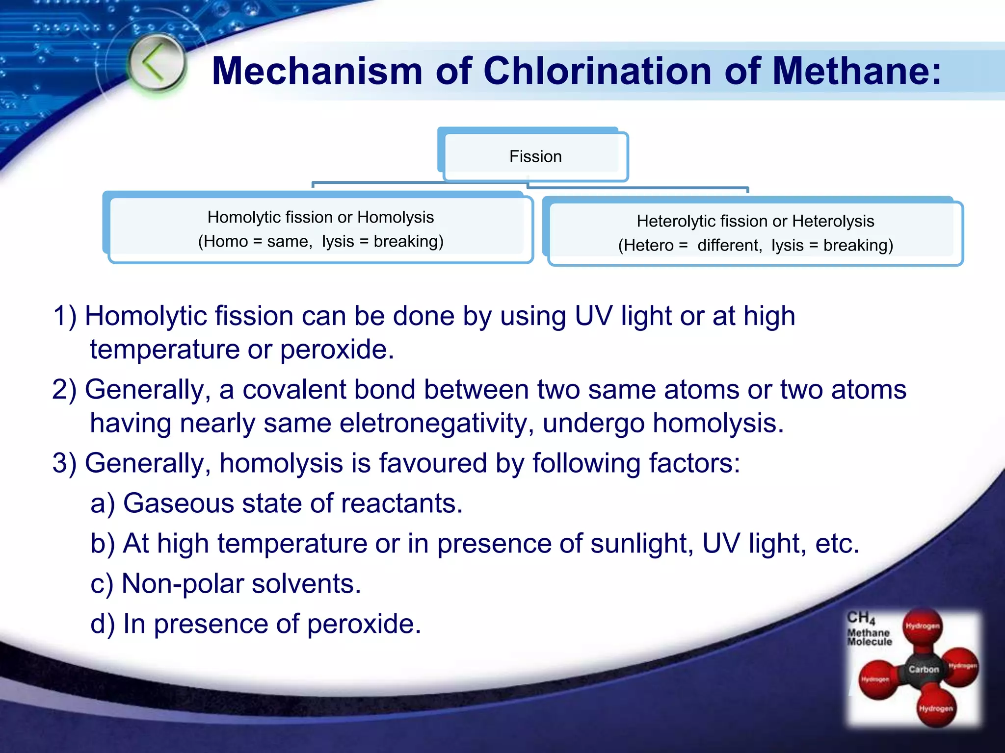 LOGO
Mechanism of Chlorination of Methane:
1) Homolytic fission can be done by using UV light or at high
temperature or peroxide.
2) Generally, a covalent bond between two same atoms or two atoms
having nearly same eletronegativity, undergo homolysis.
3) Generally, homolysis is favoured by following factors:
a) Gaseous state of reactants.
b) At high temperature or in presence of sunlight, UV light, etc.
c) Non-polar solvents.
d) In presence of peroxide.
Fission
Homolytic fission or Homolysis
(Homo = same, lysis = breaking)
Heterolytic fission or Heterolysis
(Hetero = different, lysis = breaking)
 