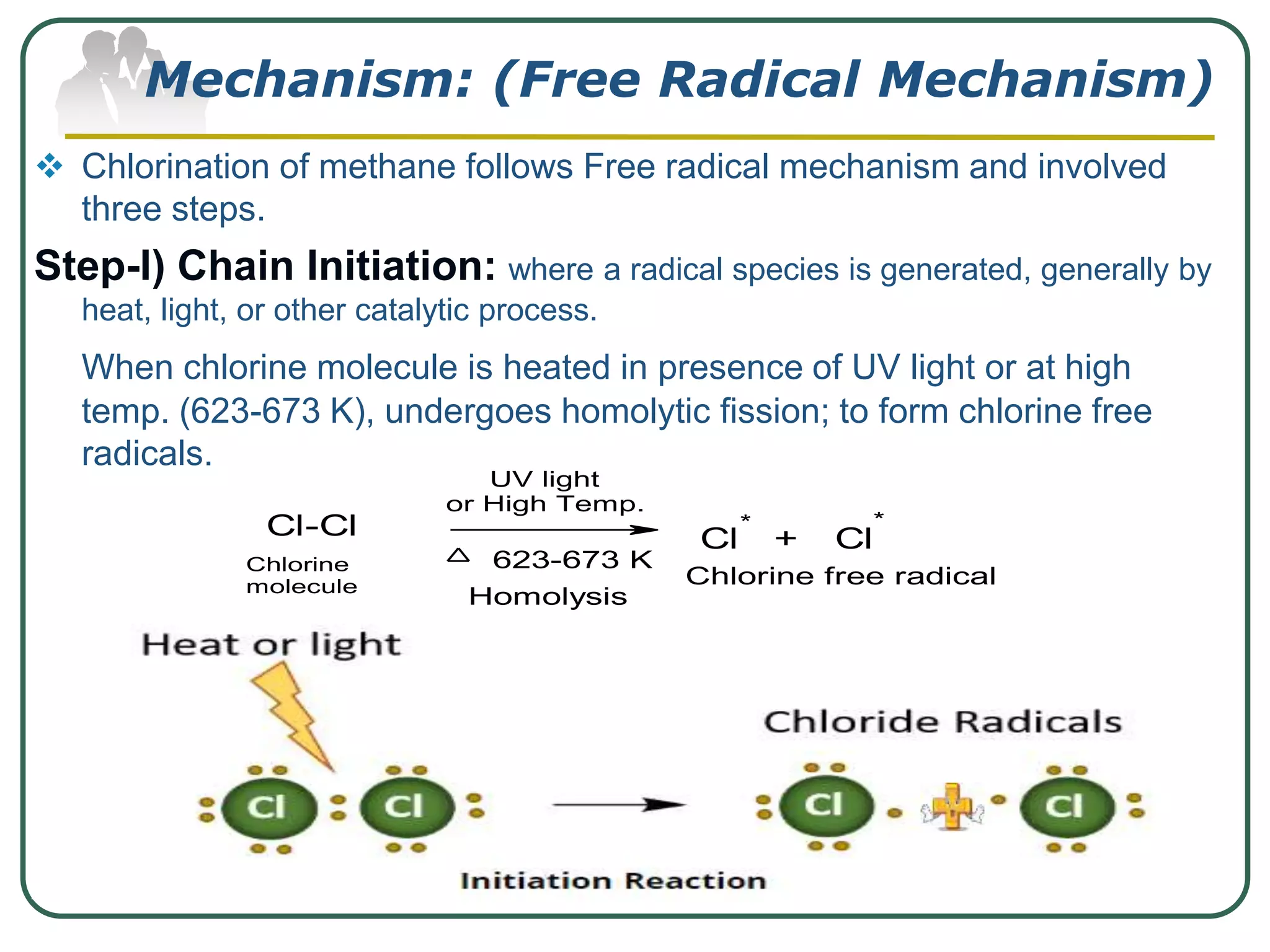 Mechanism: (Free Radical Mechanism)
 Chlorination of methane follows Free radical mechanism and involved
three steps.
Step-I) Chain Initiation: where a radical species is generated, generally by
heat, light, or other catalytic process.
When chlorine molecule is heated in presence of UV light or at high
temp. (623-673 K), undergoes homolytic fission; to form chlorine free
radicals.
Cl-Cl Cl + Cl
* *
623-673 K
UV light
or High Temp.
Chlorine
molecule Chlorine free radical
Homolysis
 